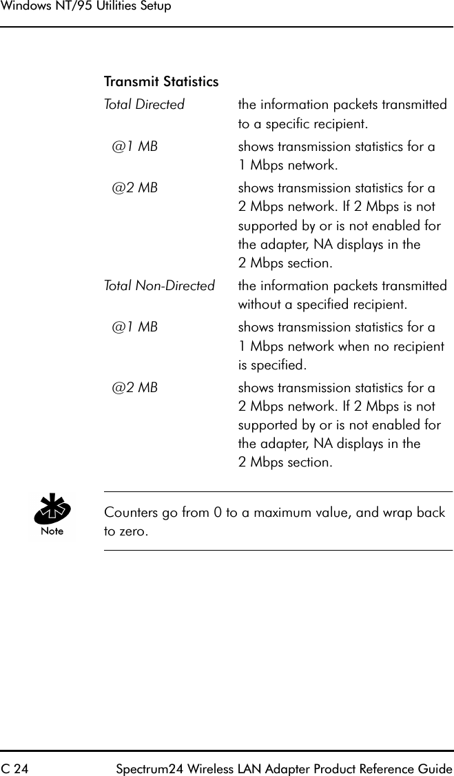 Windows NT/95 Utilities SetupC 24 Spectrum24 Wireless LAN Adapter Product Reference Guide Counters go from 0 to a maximum value, and wrap back to zero.Transmit StatisticsTotal Directed the information packets transmitted to a specific recipient.  @1 MB shows transmission statistics for a1 Mbps network.  @2 MB shows transmission statistics for a2 Mbps network. If 2 Mbps is not supported by or is not enabled for the adapter, NA displays in the2 Mbps section.Total Non-Directed the information packets transmitted without a specified recipient.  @1 MB shows transmission statistics for a1 Mbps network when no recipient is specified.  @2 MB shows transmission statistics for a2 Mbps network. If 2 Mbps is not supported by or is not enabled for the adapter, NA displays in the2 Mbps section.