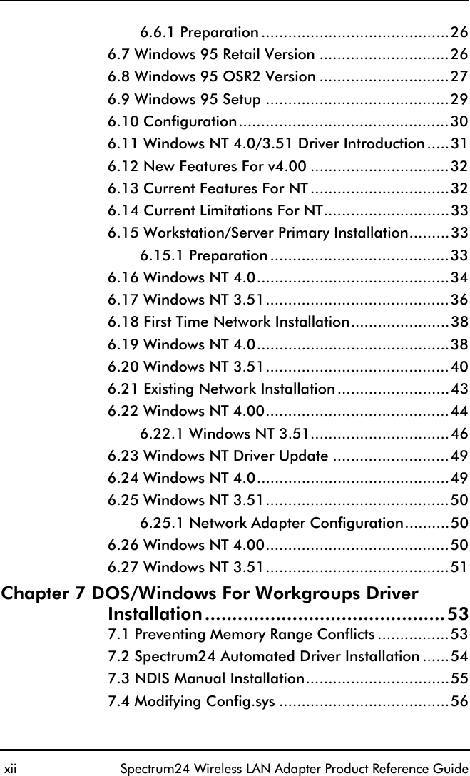  xii Spectrum24 Wireless LAN Adapter Product Reference Guide6.6.1 Preparation ..........................................266.7 Windows 95 Retail Version .............................266.8 Windows 95 OSR2 Version .............................276.9 Windows 95 Setup .........................................296.10 Configuration...............................................306.11 Windows NT 4.0/3.51 Driver Introduction.....316.12 New Features For v4.00 ...............................326.13 Current Features For NT...............................326.14 Current Limitations For NT............................336.15 Workstation/Server Primary Installation.........336.15.1 Preparation........................................336.16 Windows NT 4.0...........................................346.17 Windows NT 3.51.........................................366.18 First Time Network Installation......................386.19 Windows NT 4.0...........................................386.20 Windows NT 3.51.........................................406.21 Existing Network Installation.........................436.22 Windows NT 4.00.........................................446.22.1 Windows NT 3.51...............................466.23 Windows NT Driver Update ..........................496.24 Windows NT 4.0...........................................496.25 Windows NT 3.51.........................................506.25.1 Network Adapter Configuration..........506.26 Windows NT 4.00.........................................506.27 Windows NT 3.51.........................................51Chapter 7 DOS/Windows For Workgroups DriverInstallation............................................537.1 Preventing Memory Range Conflicts ................537.2 Spectrum24 Automated Driver Installation ......547.3 NDIS Manual Installation................................557.4 Modifying Config.sys ......................................56