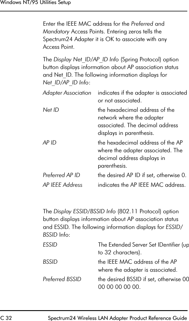 Windows NT/95 Utilities SetupC 32 Spectrum24 Wireless LAN Adapter Product Reference GuideEnter the IEEE MAC address for the Preferred and Mandatory Access Points. Entering zeros tells the Spectrum24 Adapter it is OK to associate with anyAccess Point.The Display Net_ID/AP_ID Info (Spring Protocol) option button displays information about AP association status and Net_ID. The following information displays for Net_ID/AP_ID Info:  The Display ESSID/BSSID Info (802.11 Protocol) option button displays information about AP association status and ESSID. The following information displays for ESSID/BSSID Info:Adapter Association indicates if the adapter is associated or not associated.Net ID the hexadecimal address of the network where the adapter associated. The decimal address displays in parenthesis.AP ID the hexadecimal address of the AP where the adapter associated. The decimal address displays in parenthesis.Preferred AP ID the desired AP ID if set, otherwise 0.AP IEEE Address indicates the AP IEEE MAC address.ESSID The Extended Server Set IDentifier (up to 32 characters).BSSID the IEEE MAC address of the AP where the adapter is associated.Preferred BSSID the desired BSSID if set, otherwise 00 00 00 00 00 00.