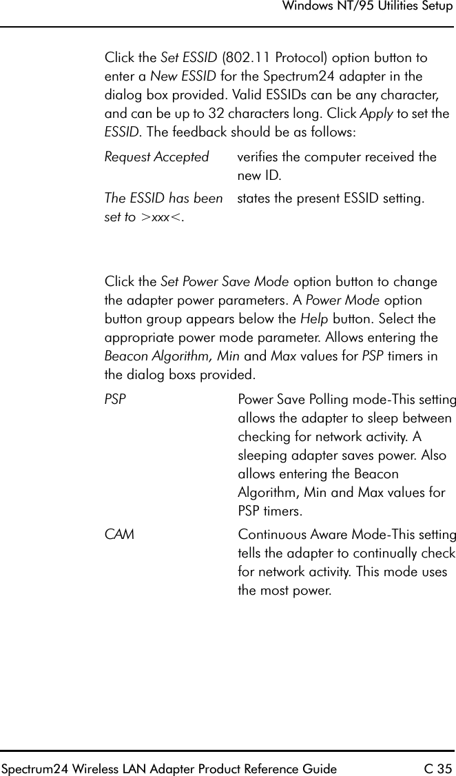 Windows NT/95 Utilities SetupSpectrum24 Wireless LAN Adapter Product Reference Guide C 35Click the Set ESSID (802.11 Protocol) option button to enter a New ESSID for the Spectrum24 adapter in the dialog box provided. Valid ESSIDs can be any character, and can be up to 32 characters long. Click Apply to set the ESSID. The feedback should be as follows:Click the Set Power Save Mode option button to change the adapter power parameters. A Power Mode option button group appears below the Help button. Select the appropriate power mode parameter. Allows entering the Beacon Algorithm, Min and Max values for PSP timers in the dialog boxs provided.Request Accepted verifies the computer received the new ID.The ESSID has been set to &gt;xxx&lt;.states the present ESSID setting.PSP Power Save Polling mode-This setting allows the adapter to sleep between checking for network activity. A sleeping adapter saves power. Also allows entering the Beacon Algorithm, Min and Max values for PSP timers.CAM Continuous Aware Mode-This setting tells the adapter to continually check for network activity. This mode uses the most power.