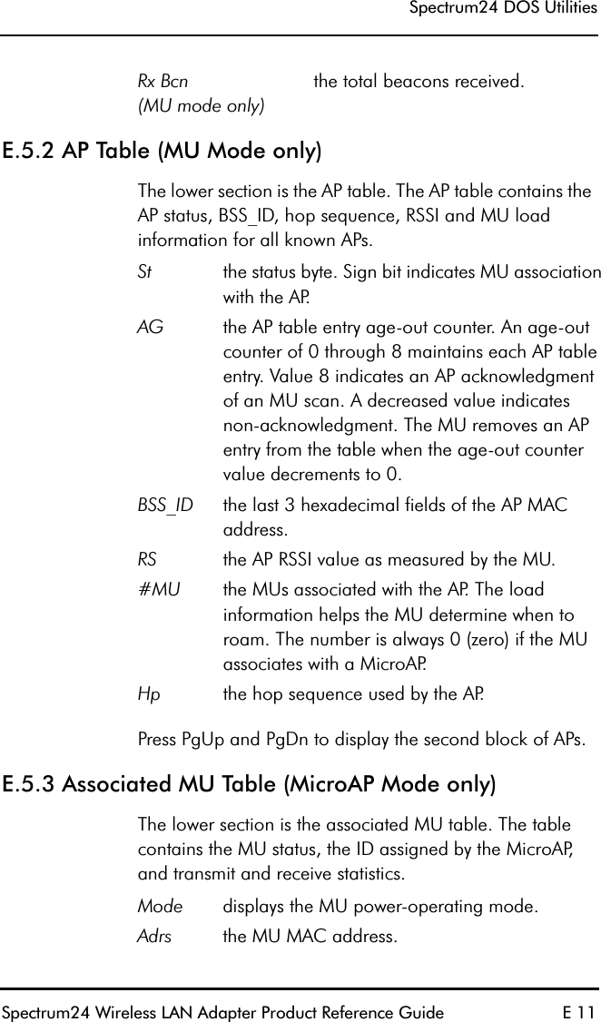 Spectrum24 DOS UtilitiesSpectrum24 Wireless LAN Adapter Product Reference Guide E 11E.5.2 AP Table (MU Mode only)The lower section is the AP table. The AP table contains the AP status, BSS_ID, hop sequence, RSSI and MU load information for all known APs.Press PgUp and PgDn to display the second block of APs.E.5.3 Associated MU Table (MicroAP Mode only)The lower section is the associated MU table. The table contains the MU status, the ID assigned by the MicroAP, and transmit and receive statistics.Rx Bcn(MU mode only)the total beacons received.St the status byte. Sign bit indicates MU association with the AP.AG the AP table entry age-out counter. An age-out counter of 0 through 8 maintains each AP table entry. Value 8 indicates an AP acknowledgment of an MU scan. A decreased value indicates non-acknowledgment. The MU removes an AP entry from the table when the age-out counter value decrements to 0.BSS_ID the last 3 hexadecimal fields of the AP MAC address.RS the AP RSSI value as measured by the MU.#MU the MUs associated with the AP. The load information helps the MU determine when to roam. The number is always 0 (zero) if the MU associates with a MicroAP.Hp the hop sequence used by the AP.Mode displays the MU power-operating mode.Adrs the MU MAC address.