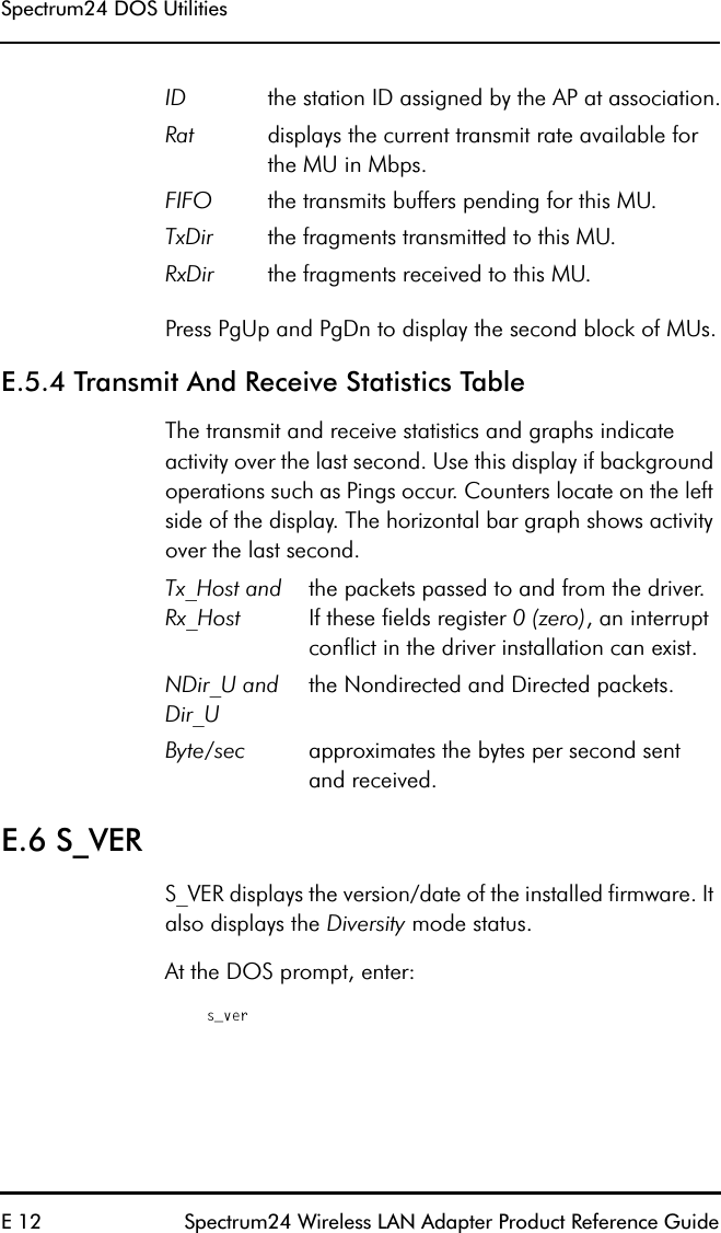 Spectrum24 DOS UtilitiesE 12 Spectrum24 Wireless LAN Adapter Product Reference GuidePress PgUp and PgDn to display the second block of MUs.E.5.4 Transmit And Receive Statistics TableThe transmit and receive statistics and graphs indicate activity over the last second. Use this display if background operations such as Pings occur. Counters locate on the left side of the display. The horizontal bar graph shows activity over the last second. E.6 S_VERS_VER displays the version/date of the installed firmware. It also displays the Diversity mode status.At the DOS prompt, enter:s_verID the station ID assigned by the AP at association.Rat displays the current transmit rate available for the MU in Mbps.FIFO the transmits buffers pending for this MU.TxDir the fragments transmitted to this MU.RxDir the fragments received to this MU.Tx_Host and Rx_Hostthe packets passed to and from the driver.If these fields register 0 (zero), an interrupt conflict in the driver installation can exist.NDir_U and Dir_Uthe Nondirected and Directed packets.Byte/sec approximates the bytes per second sentand received.