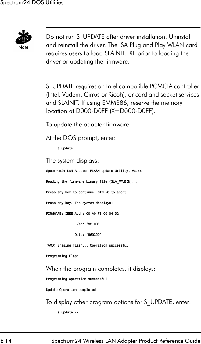 Spectrum24 DOS UtilitiesE 14 Spectrum24 Wireless LAN Adapter Product Reference GuideDo not run S_UPDATE after driver installation. Uninstall and reinstall the driver. The ISA Plug and Play WLAN card requires users to load SLAINIT.EXE prior to loading the driver or updating the firmware.S_UPDATE requires an Intel compatible PCMCIA controller (Intel, Vadem, Cirrus or Ricoh), or card and socket services and SLAINIT. If using EMM386, reserve the memory location at D000-D0FF (X=D000-D0FF).To update the adapter firmware:At the DOS prompt, enter:s_updateThe system displays:Spectrum24 LAN Adapter FLASH Update Utility, Vx.xxReading the firmware binary file (SLA_FW.BIN)...Press any key to continue, CTRL-C to abortPress any key. The system displays:FIRMWARE: IEEE Addr: 00 A0 F8 00 04 D2                Ver: &apos;V2.00&apos;               Date: &apos;960320&apos;(AMD) Erasing flash... Operation successfulProgramming Flash... ................................When the program completes, it displays:Programming operation successfulUpdate Operation completedTo display other program options for S_UPDATE, enter:s_update -?