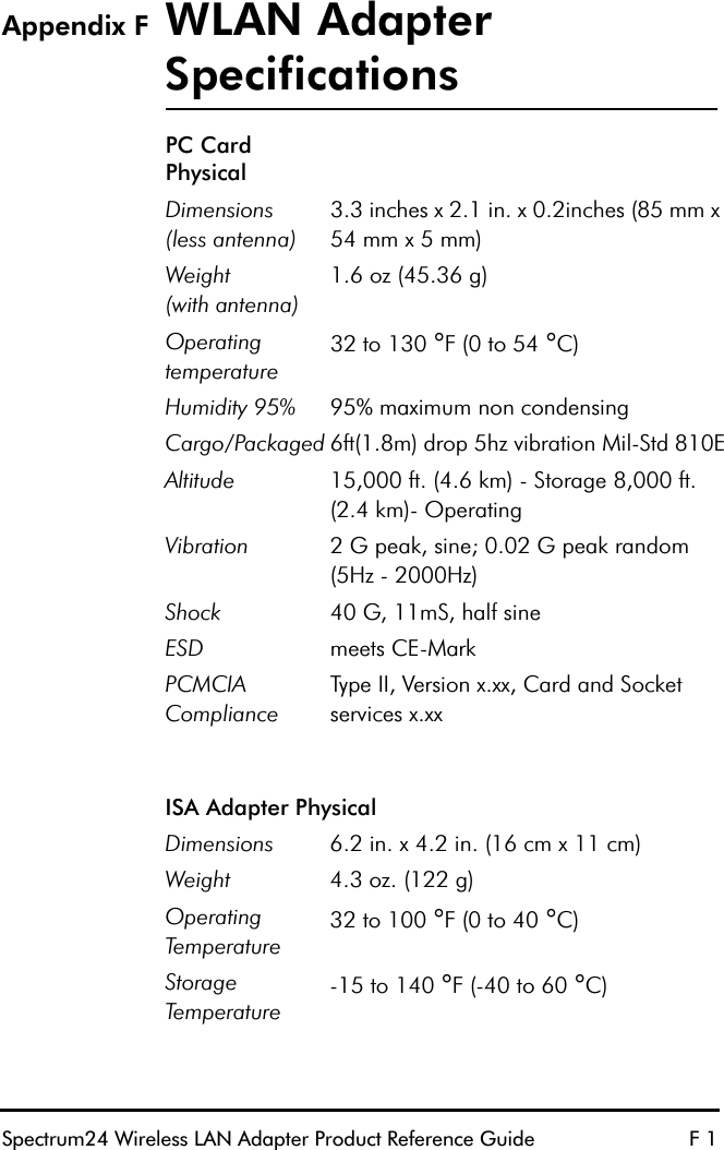 Spectrum24 Wireless LAN Adapter Product Reference Guide F 1Appendix F WLAN Adapter SpecificationsPC Card PhysicalDimensions(less antenna)3.3 inches x 2.1 in. x 0.2inches (85 mm x 54 mm x 5 mm)Weight(with antenna)1.6 oz (45.36 g)Operating temperature 32 to 130 °F (0 to 54 °C)Humidity 95% 95% maximum non condensingCargo/Packaged 6ft(1.8m) drop 5hz vibration Mil-Std 810EAltitude 15,000 ft. (4.6 km) - Storage 8,000 ft. (2.4 km)- OperatingVibration 2 G peak, sine; 0.02 G peak random (5Hz - 2000Hz)Shock 40 G, 11mS, half sineESD meets CE-MarkPCMCIA ComplianceType II, Version x.xx, Card and Socket services x.xxISA Adapter PhysicalDimensions 6.2 in. x 4.2 in. (16 cm x 11 cm)Weight 4.3 oz. (122 g)Operating Temperature 32 to 100 °F (0 to 40 °C)Storage Temperature -15 to 140 °F (-40 to 60 °C)