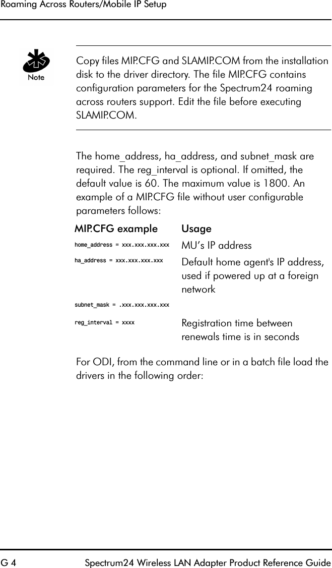 Roaming Across Routers/Mobile IP SetupG 4 Spectrum24 Wireless LAN Adapter Product Reference GuideCopy files MIP.CFG and SLAMIP.COM from the installation disk to the driver directory. The file MIP.CFG contains configuration parameters for the Spectrum24 roaming across routers support. Edit the file before executing SLAMIP.COM.The home_address, ha_address, and subnet_mask are required. The reg_interval is optional. If omitted, the default value is 60. The maximum value is 1800. An example of a MIP.CFG file without user configurable parameters follows:For ODI, from the command line or in a batch file load the drivers in the following order:MIP.CFG example Usagehome_address = xxx.xxx.xxx.xxx MU’s IP addressha_address = xxx.xxx.xxx.xxx  Default home agent&apos;s IP address, used if powered up at a foreign networksubnet_mask = .xxx.xxx.xxx.xxx reg_interval = xxxx Registration time between renewals time is in seconds