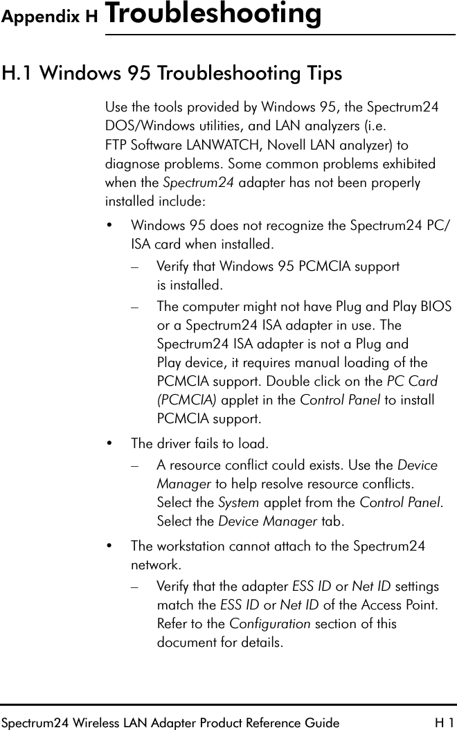 Spectrum24 Wireless LAN Adapter Product Reference Guide H 1Appendix H TroubleshootingH.1 Windows 95 Troubleshooting Tips Use the tools provided by Windows 95, the Spectrum24 DOS/Windows utilities, and LAN analyzers (i.e.FTP Software LANWATCH, Novell LAN analyzer) to diagnose problems. Some common problems exhibited when the Spectrum24 adapter has not been properlyinstalled include:•Windows 95 does not recognize the Spectrum24 PC/ISA card when installed.– Verify that Windows 95 PCMCIA supportis installed.– The computer might not have Plug and Play BIOS or a Spectrum24 ISA adapter in use. The Spectrum24 ISA adapter is not a Plug andPlay device, it requires manual loading of the PCMCIA support. Double click on the PC Card (PCMCIA) applet in the Control Panel to install PCMCIA support.•The driver fails to load.– A resource conflict could exists. Use the Device Manager to help resolve resource conflicts.Select the System applet from the Control Panel. Select the Device Manager tab.•The workstation cannot attach to the Spectrum24 network.– Verify that the adapter ESS ID or Net ID settings match the ESS ID or Net ID of the Access Point. Refer to the Configuration section of this document for details.