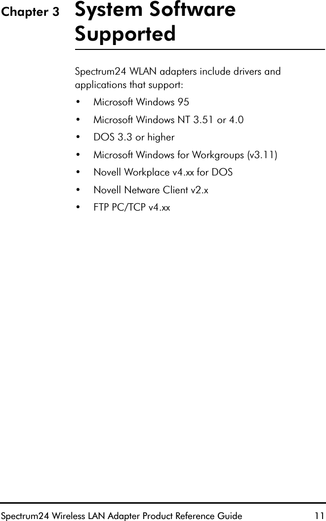 Spectrum24 Wireless LAN Adapter Product Reference Guide  11Chapter 3 System Software SupportedSpectrum24 WLAN adapters include drivers and applications that support:•Microsoft Windows 95•Microsoft Windows NT 3.51 or 4.0•DOS 3.3 or higher•Microsoft Windows for Workgroups (v3.11)•Novell Workplace v4.xx for DOS•Novell Netware Client v2.x•FTP PC/TCP v4.xx