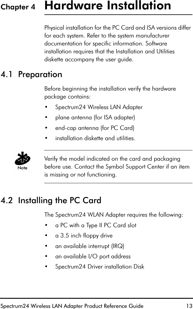 Spectrum24 Wireless LAN Adapter Product Reference Guide  13Chapter 4 Hardware InstallationPhysical installation for the PC Card and ISA versions differ for each system. Refer to the system manufacturer documentation for specific information. Software installation requires that the Installation and Utilities diskette accompany the user guide. 4.1  PreparationBefore beginning the installation verify the hardware package contains:•Spectrum24 Wireless LAN Adapter •plane antenna (for ISA adapter)•end-cap antenna (for PC Card)•installation diskette and utilities.Verify the model indicated on the card and packaging before use. Contact the Symbol Support Center if an item is missing or not functioning.4.2  Installing the PC Card The Spectrum24 WLAN Adapter requires the following:•a PC with a Type II PC Card slot•a 3.5 inch floppy drive•an available interrupt (IRQ)•an available I/O port address•Spectrum24 Driver installation Disk