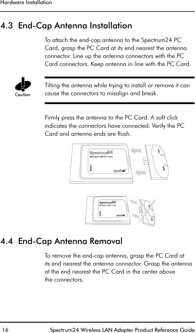 Hardware Installation 16 Spectrum24 Wireless LAN Adapter Product Reference Guide4.3  End-Cap Antenna InstallationTo attach the end-cap antenna to the Spectrum24 PC Card, grasp the PC Card at its end nearest the antenna connector. Line up the antenna connectors with the PC Card connectors. Keep antenna in line with the PC Card.Tilting the antenna while trying to install or remove it can cause the connectors to misalign and break. Firmly press the antenna to the PC Card. A soft click indicates the connectors have connected. Verify the PC Card and antenna ends are flush.4.4  End-Cap Antenna RemovalTo remove the end-cap antenna, grasp the PC Card atits end nearest the antenna connector. Grasp the antennaat the end nearest the PC Card in the center abovethe connectors.