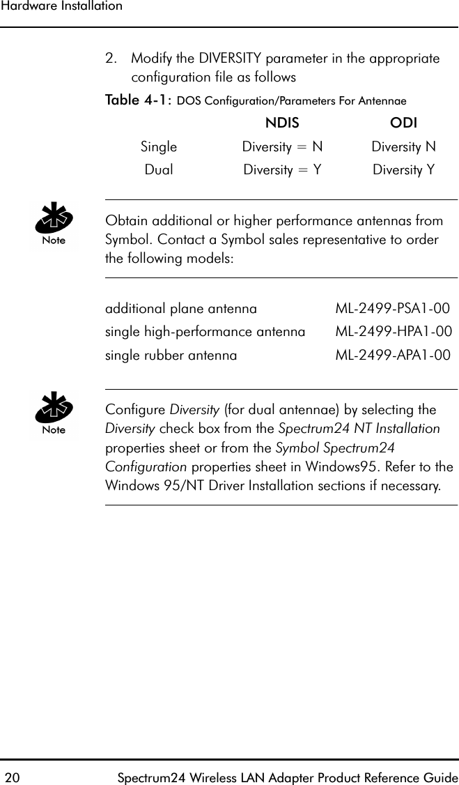 Hardware Installation 20 Spectrum24 Wireless LAN Adapter Product Reference Guide2. Modify the DIVERSITY parameter in the appropriate configuration file as followsTable 4-1: DOS Configuration/Parameters For AntennaeObtain additional or higher performance antennas from Symbol. Contact a Symbol sales representative to order the following models:Configure Diversity (for dual antennae) by selecting the Diversity check box from the Spectrum24 NT Installation properties sheet or from the Symbol Spectrum24 Configuration properties sheet in Windows95. Refer to the Windows 95/NT Driver Installation sections if necessary.NDIS ODI Single Diversity = N Diversity NDual  Diversity = Y Diversity Yadditional plane antenna ML-2499-PSA1-00single high-performance antenna ML-2499-HPA1-00single rubber antenna ML-2499-APA1-00