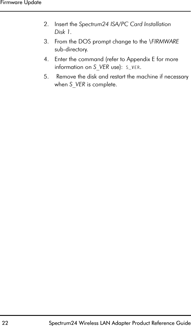 Firmware Update 22 Spectrum24 Wireless LAN Adapter Product Reference Guide2. Insert the Spectrum24 ISA/PC Card InstallationDisk 1.3. From the DOS prompt change to the \FIRMWAREsub-directory.4. Enter the command (refer to Appendix E for more information on S_VER use): S_VER.5.  Remove the disk and restart the machine if necessary when S_VER is complete.