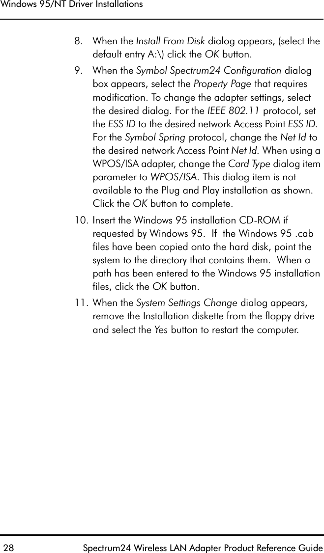 Windows 95/NT Driver Installations 28 Spectrum24 Wireless LAN Adapter Product Reference Guide8. When the Install From Disk dialog appears, (select the default entry A:\) click the OK button.9. When the Symbol Spectrum24 Configuration dialog box appears, select the Property Page that requires modification. To change the adapter settings, select the desired dialog. For the IEEE 802.11 protocol, set the ESS ID to the desired network Access Point ESS ID.  For the Symbol Spring protocol, change the Net Id to the desired network Access Point Net Id. When using a WPOS/ISA adapter, change the Card Type dialog item parameter to WPOS/ISA. This dialog item is not available to the Plug and Play installation as shown. Click the OK button to complete.10. Insert the Windows 95 installation CD-ROM if requested by Windows 95.  If  the Windows 95 .cab files have been copied onto the hard disk, point the system to the directory that contains them.  When a path has been entered to the Windows 95 installation files, click the OK button.11. When the System Settings Change dialog appears, remove the Installation diskette from the floppy drive and select the Yes button to restart the computer.