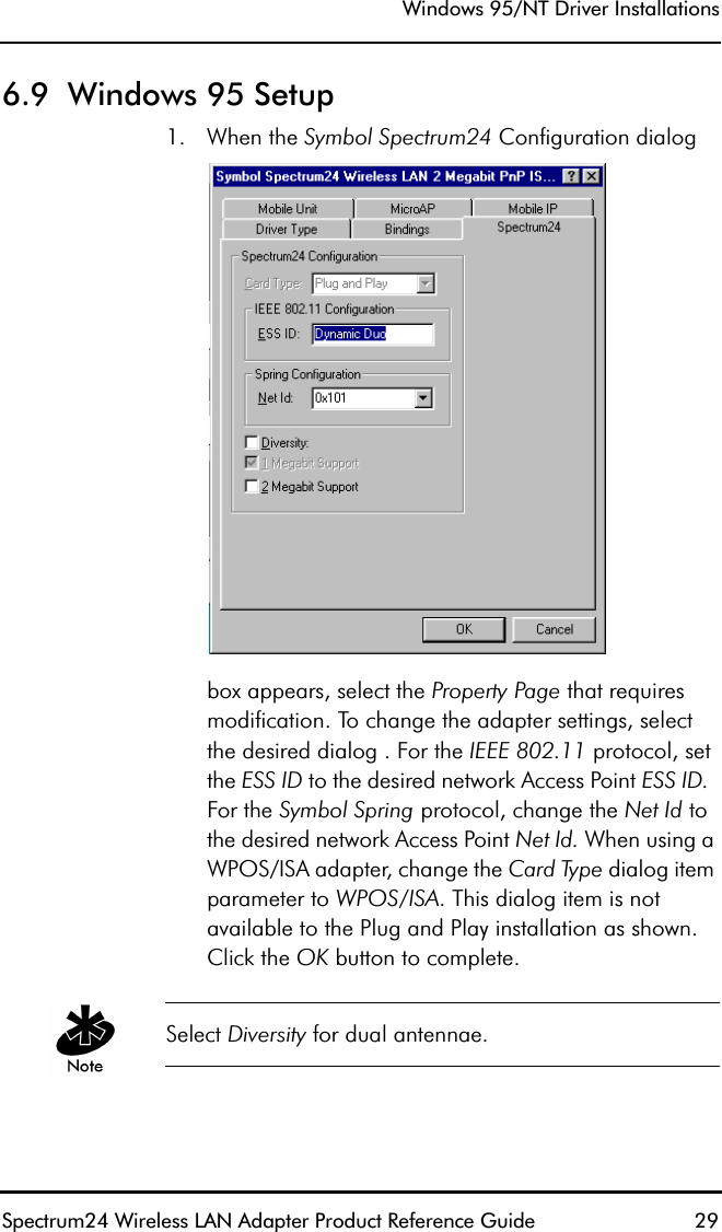 Windows 95/NT Driver InstallationsSpectrum24 Wireless LAN Adapter Product Reference Guide  296.9  Windows 95 Setup1. When the Symbol Spectrum24 Configuration dialog box appears, select the Property Page that requires modification. To change the adapter settings, select the desired dialog . For the IEEE 802.11 protocol, set the ESS ID to the desired network Access Point ESS ID.  For the Symbol Spring protocol, change the Net Id to the desired network Access Point Net Id. When using a WPOS/ISA adapter, change the Card Type dialog item parameter to WPOS/ISA. This dialog item is not available to the Plug and Play installation as shown. Click the OK button to complete.Select Diversity for dual antennae.