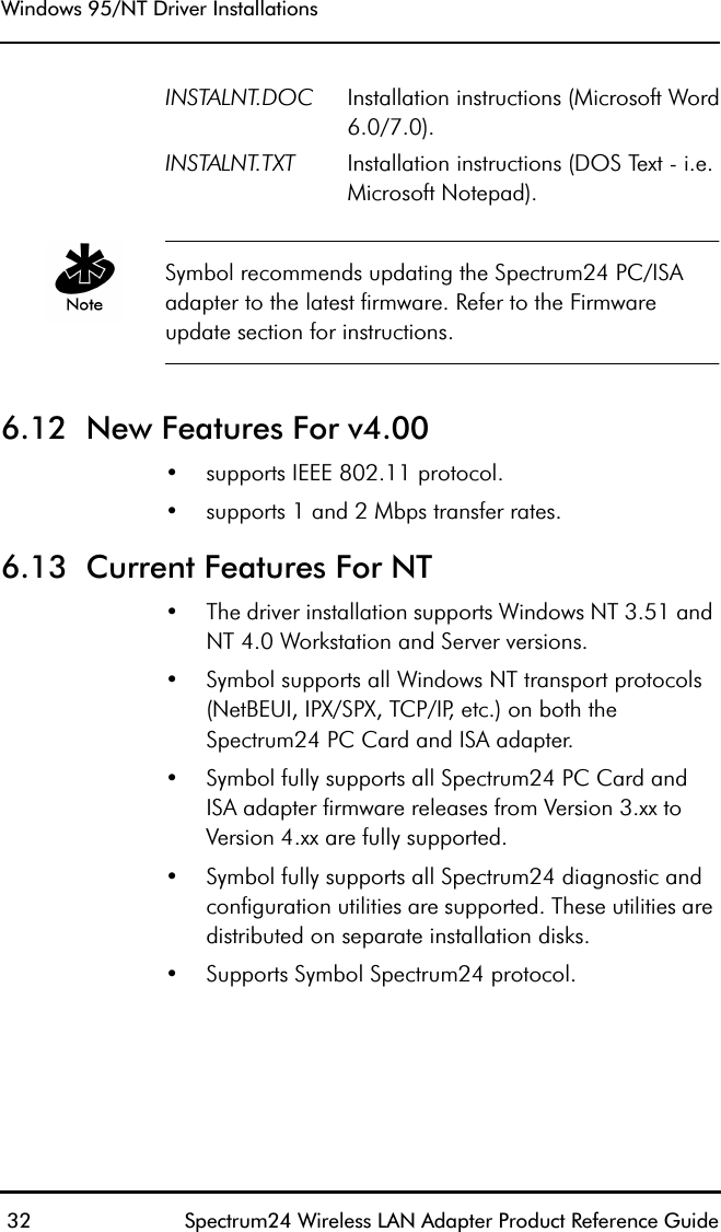 Windows 95/NT Driver Installations 32 Spectrum24 Wireless LAN Adapter Product Reference GuideSymbol recommends updating the Spectrum24 PC/ISA adapter to the latest firmware. Refer to the Firmware update section for instructions.6.12  New Features For v4.00•supports IEEE 802.11 protocol.•supports 1 and 2 Mbps transfer rates.6.13  Current Features For NT•The driver installation supports Windows NT 3.51 and NT 4.0 Workstation and Server versions.•Symbol supports all Windows NT transport protocols (NetBEUI, IPX/SPX, TCP/IP, etc.) on both the Spectrum24 PC Card and ISA adapter.•Symbol fully supports all Spectrum24 PC Card and ISA adapter firmware releases from Version 3.xx to Version 4.xx are fully supported.•Symbol fully supports all Spectrum24 diagnostic and configuration utilities are supported. These utilities are distributed on separate installation disks.•Supports Symbol Spectrum24 protocol.INSTALNT.DOC Installation instructions (Microsoft Word 6.0/7.0).INSTALNT.TXT Installation instructions (DOS Text - i.e. Microsoft Notepad).