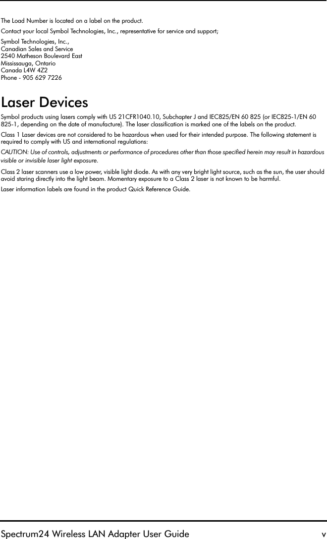 Spectrum24 Wireless LAN Adapter User Guide vThe Load Number is located on a label on the product.Contact your local Symbol Technologies, Inc., representative for service and support;Symbol Technologies, Inc.,Canadian Sales and Service2540 Matheson Boulevard EastMississauga, OntarioCanada L4W 4Z2Phone - 905 629 7226Laser DevicesSymbol products using lasers comply with US 21CFR1040.10, Subchapter J and IEC825/EN 60 825 (or IEC825-1/EN 60 825-1, depending on the date of manufacture). The laser classification is marked one of the labels on the product.Class 1 Laser devices are not considered to be hazardous when used for their intended purpose. The following statement is required to comply with US and international regulations:CAUTION: Use of controls, adjustments or performance of procedures other than those specified herein may result in hazardous visible or invisible laser light exposure.Class 2 laser scanners use a low power, visible light diode. As with any very bright light source, such as the sun, the user should avoid staring directly into the light beam. Momentary exposure to a Class 2 laser is not known to be harmful.Laser information labels are found in the product Quick Reference Guide.