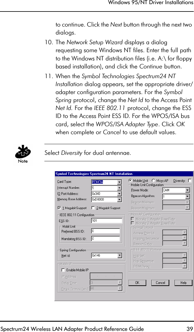 Windows 95/NT Driver InstallationsSpectrum24 Wireless LAN Adapter Product Reference Guide  39to continue. Click the Next button through the next two dialogs.10. The Network Setup Wizard displays a dialog requesting some Windows NT files. Enter the full path to the Windows NT distribution files (i.e. A:\ for floppy based installation), and click the Continue button.11. When the Symbol Technologies Spectrum24 NT Installation dialog appears, set the appropriate driver/adapter configuration parameters. For the Symbol Spring protocol, change the Net Id to the Access Point Net Id. For the IEEE 802.11 protocol, change the ESS ID to the Access Point ESS ID. For the WPOS/ISA bus card, select the WPOS/ISA Adapter Type. Click OK when complete or Cancel to use default values.Select Diversity for dual antennae.