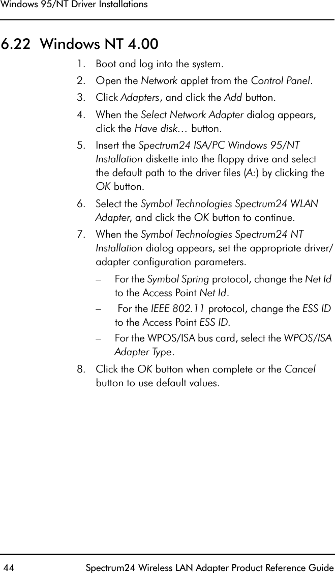 Windows 95/NT Driver Installations 44 Spectrum24 Wireless LAN Adapter Product Reference Guide6.22  Windows NT 4.001. Boot and log into the system.2. Open the Network applet from the Control Panel. 3. Click Adapters, and click the Add button. 4. When the Select Network Adapter dialog appears, click the Have disk… button.5. Insert the Spectrum24 ISA/PC Windows 95/NT Installation diskette into the floppy drive and selectthe default path to the driver files (A:) by clicking the OK button.6. Select the Symbol Technologies Spectrum24 WLAN Adapter, and click the OK button to continue.7. When the Symbol Technologies Spectrum24 NT Installation dialog appears, set the appropriate driver/adapter configuration parameters.– For the Symbol Spring protocol, change the Net Id to the Access Point Net Id.– For the IEEE 802.11 protocol, change the ESS ID to the Access Point ESS ID.– For the WPOS/ISA bus card, select the WPOS/ISA Adapter Type.8. Click the OK button when complete or the Cancel button to use default values.