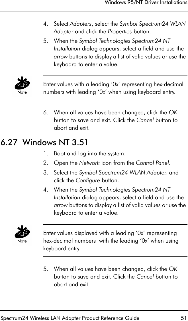 Windows 95/NT Driver InstallationsSpectrum24 Wireless LAN Adapter Product Reference Guide  514. Select Adapters, select the Symbol Spectrum24 WLAN Adapter and click the Properties button.5. When the Symbol Technologies Spectrum24 NT Installation dialog appears, select a field and use the arrow buttons to display a list of valid values or use the keyboard to enter a value.Enter values with a leading ‘0x’ representing hex-decimal numbers with leading ‘0x’ when using keyboard entry.6. When all values have been changed, click the OKbutton to save and exit. Click the Cancel button to abort and exit.6.27  Windows NT 3.511. Boot and log into the system.2. Open the Network icon from the Control Panel.3. Select the Symbol Spectrum24 WLAN Adapter, and click the Configure button.4. When the Symbol Technologies Spectrum24 NT Installation dialog appears, select a field and use the arrow buttons to display a list of valid values or use the keyboard to enter a value.Enter values displayed with a leading ‘0x’ representing hex-decimal numbers  with the leading ‘0x’ when using keyboard entry.5. When all values have been changed, click the OKbutton to save and exit. Click the Cancel button to abort and exit.