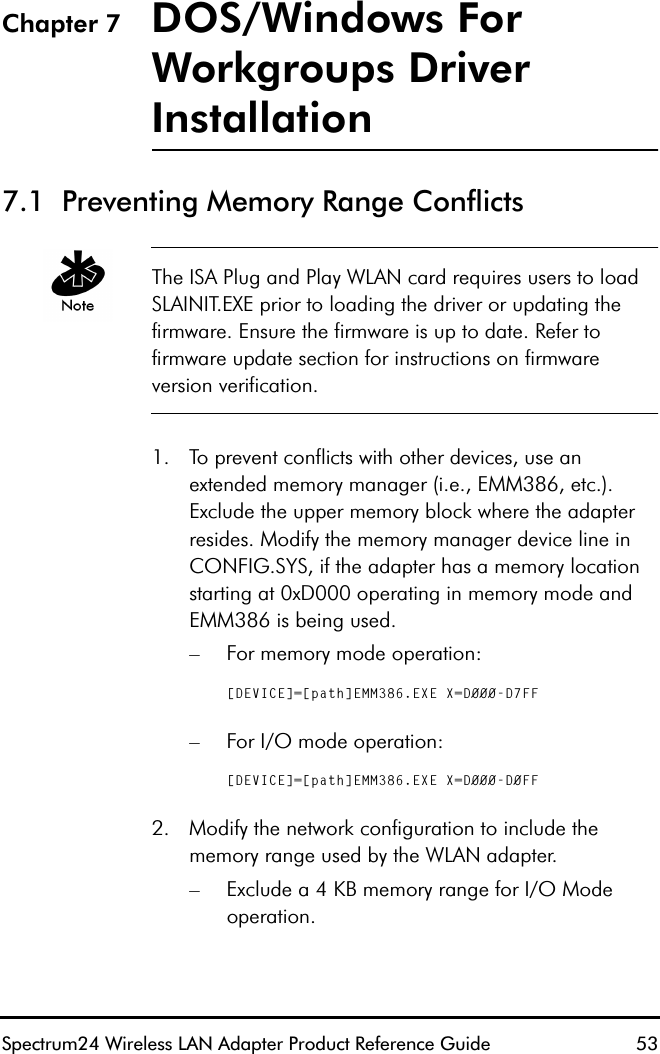 Spectrum24 Wireless LAN Adapter Product Reference Guide  53Chapter 7 DOS/Windows For Workgroups Driver Installation7.1  Preventing Memory Range ConflictsThe ISA Plug and Play WLAN card requires users to load SLAINIT.EXE prior to loading the driver or updating the firmware. Ensure the firmware is up to date. Refer to firmware update section for instructions on firmware version verification.1. To prevent conflicts with other devices, use an extended memory manager (i.e., EMM386, etc.). Exclude the upper memory block where the adapter resides. Modify the memory manager device line in CONFIG.SYS, if the adapter has a memory location starting at 0xD000 operating in memory mode and EMM386 is being used.– For memory mode operation:[DEVICE]=[path]EMM386.EXE X=D000-D7FF– For I/O mode operation:[DEVICE]=[path]EMM386.EXE X=D000-D0FF2. Modify the network configuration to include the memory range used by the WLAN adapter.– Exclude a 4 KB memory range for I/O Mode operation.