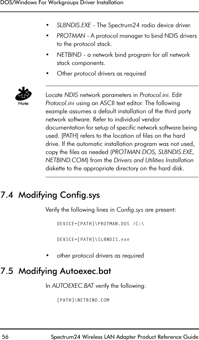 DOS/Windows For Workgroups Driver Installation 56 Spectrum24 Wireless LAN Adapter Product Reference Guide•SL8NDIS.EXE - The Spectrum24 radio device driver.•PROTMAN - A protocol manager to bind NDIS drivers to the protocol stack.•NETBIND - a network bind program for all networkstack components.•Other protocol drivers as requiredLocate NDIS network parameters in Protocol.ini. Edit Protocol.ini using an ASCII text editor. The following example assumes a default installation of the third party network software. Refer to individual vendor documentation for setup of specific network software being used. [PATH] refers to the location of files on the hard drive. If the automatic installation program was not used, copy the files as needed (PROTMAN.DOS, SL8NDIS.EXE, NETBIND.COM) from the Drivers and Utilities Installation diskette to the appropriate directory on the hard disk.7.4  Modifying Config.sys Verify the following lines in Config.sys are present:DEVICE=[PATH]\PROTMAN.DOS /C:\DEVICE=[PATH]\SL8NDIS.exe•other protocol drivers as required7.5  Modifying Autoexec.batIn AUTOEXEC.BAT verify the following:[PATH]\NETBIND.COM