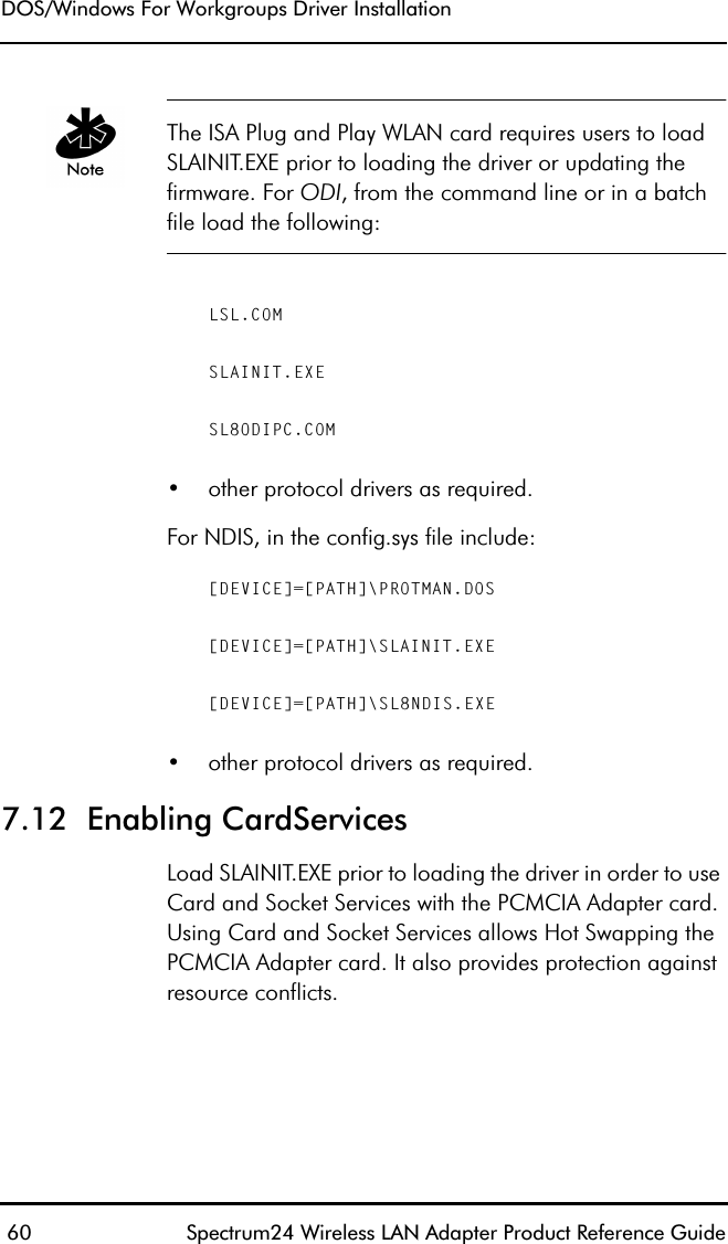 DOS/Windows For Workgroups Driver Installation 60 Spectrum24 Wireless LAN Adapter Product Reference GuideThe ISA Plug and Play WLAN card requires users to load SLAINIT.EXE prior to loading the driver or updating the firmware. For ODI, from the command line or in a batch file load the following:LSL.COMSLAINIT.EXESL8ODIPC.COM•other protocol drivers as required.For NDIS, in the config.sys file include:[DEVICE]=[PATH]\PROTMAN.DOS[DEVICE]=[PATH]\SLAINIT.EXE[DEVICE]=[PATH]\SL8NDIS.EXE•other protocol drivers as required.7.12  Enabling CardServicesLoad SLAINIT.EXE prior to loading the driver in order to use Card and Socket Services with the PCMCIA Adapter card. Using Card and Socket Services allows Hot Swapping the PCMCIA Adapter card. It also provides protection against resource conflicts.