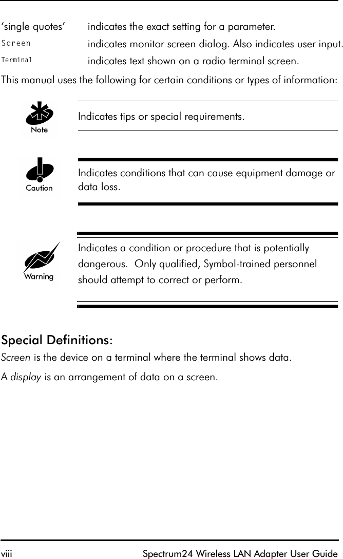 viii Spectrum24 Wireless LAN Adapter User GuideThis manual uses the following for certain conditions or types of information:Indicates tips or special requirements.Indicates conditions that can cause equipment damage or data loss.Indicates a condition or procedure that is potentially dangerous.  Only qualified, Symbol-trained personnel should attempt to correct or perform.Special Definitions:Screen is the device on a terminal where the terminal shows data. A display is an arrangement of data on a screen.‘single quotes’ indicates the exact setting for a parameter.Screen indicates monitor screen dialog. Also indicates user input.Terminal indicates text shown on a radio terminal screen.