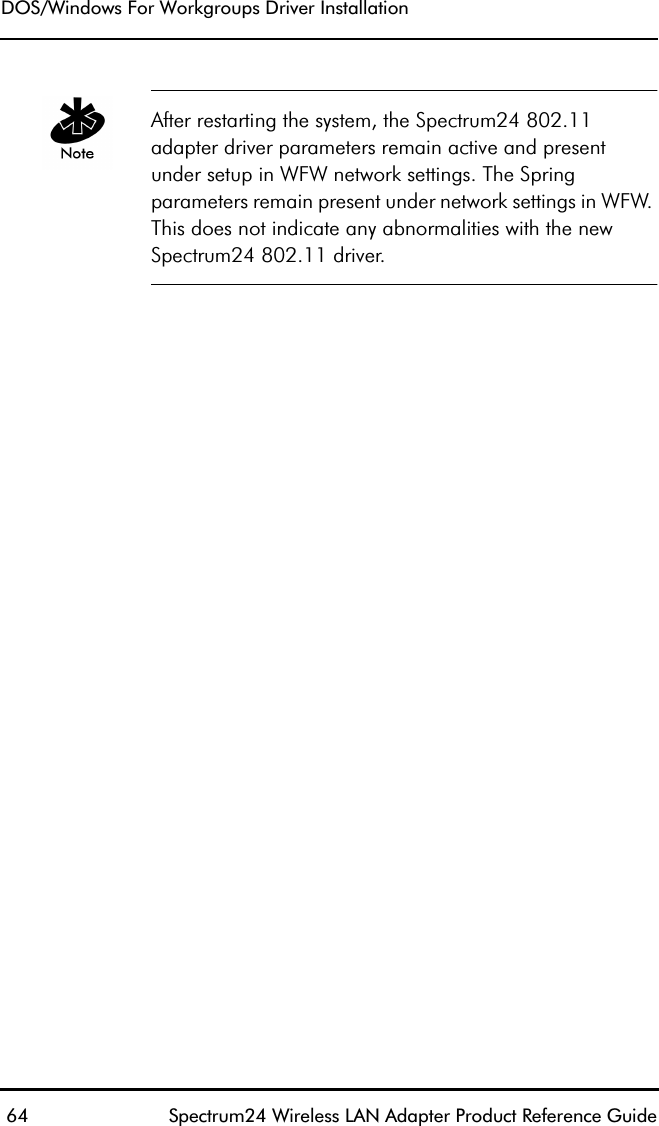 DOS/Windows For Workgroups Driver Installation 64 Spectrum24 Wireless LAN Adapter Product Reference GuideAfter restarting the system, the Spectrum24 802.11 adapter driver parameters remain active and present under setup in WFW network settings. The Spring parameters remain present under network settings in WFW. This does not indicate any abnormalities with the new Spectrum24 802.11 driver.