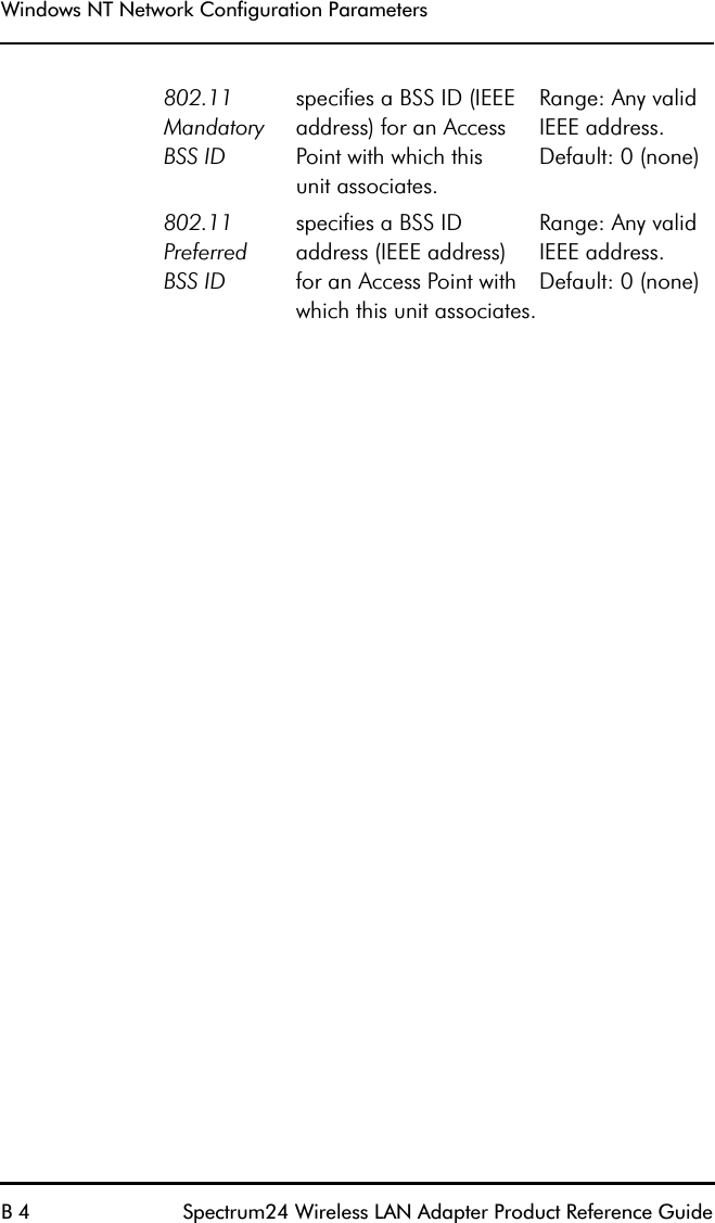 Windows NT Network Configuration ParametersB 4 Spectrum24 Wireless LAN Adapter Product Reference Guide802.11 MandatoryBSS IDspecifies a BSS ID (IEEE address) for an Access Point with which thisunit associates.Range: Any valid IEEE address.Default: 0 (none)802.11 PreferredBSS IDspecifies a BSS ID address (IEEE address)for an Access Point with which this unit associates.Range: Any valid IEEE address.Default: 0 (none)