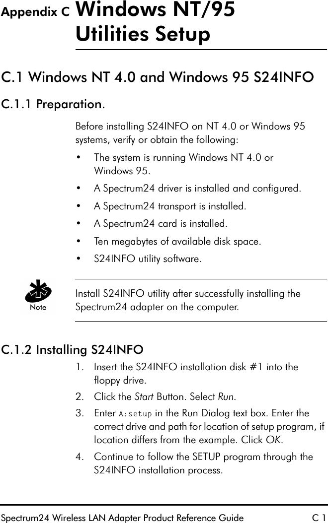 Spectrum24 Wireless LAN Adapter Product Reference Guide C 1Appendix C Windows NT/95Utilities SetupC.1 Windows NT 4.0 and Windows 95 S24INFOC.1.1 Preparation.Before installing S24INFO on NT 4.0 or Windows 95 systems, verify or obtain the following:•The system is running Windows NT 4.0 orWindows 95.•A Spectrum24 driver is installed and configured.•A Spectrum24 transport is installed.•A Spectrum24 card is installed.•Ten megabytes of available disk space.•S24INFO utility software.Install S24INFO utility after successfully installing the Spectrum24 adapter on the computer. C.1.2 Installing S24INFO1. Insert the S24INFO installation disk #1 into thefloppy drive.2. Click the Start Button. Select Run.3. Enter A:setup in the Run Dialog text box. Enter the correct drive and path for location of setup program, if location differs from the example. Click OK.4. Continue to follow the SETUP program through the S24INFO installation process.