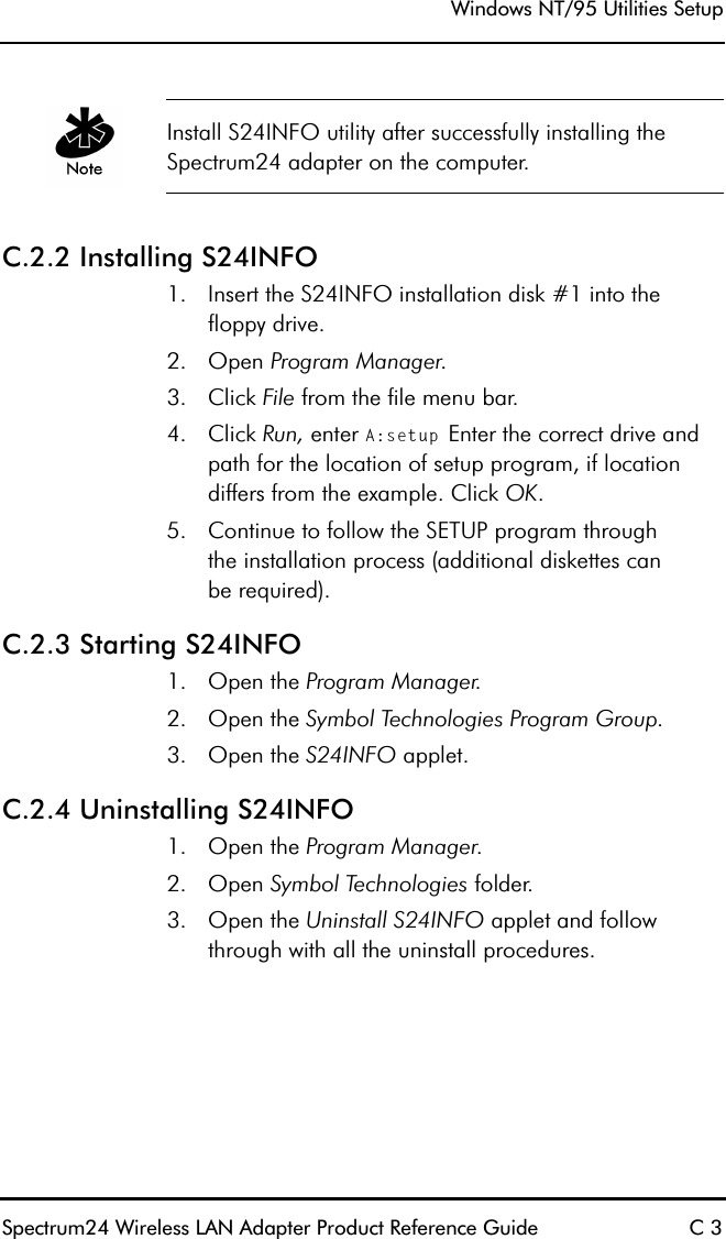 Windows NT/95 Utilities SetupSpectrum24 Wireless LAN Adapter Product Reference Guide C 3Install S24INFO utility after successfully installing the Spectrum24 adapter on the computer.C.2.2 Installing S24INFO1. Insert the S24INFO installation disk #1 into thefloppy drive.2. Open Program Manager.3. Click File from the file menu bar.4. Click Run, enter A:setup Enter the correct drive and path for the location of setup program, if location differs from the example. Click OK.5. Continue to follow the SETUP program throughthe installation process (additional diskettes canbe required).C.2.3 Starting S24INFO1. Open the Program Manager.2. Open the Symbol Technologies Program Group.3. Open the S24INFO applet. C.2.4 Uninstalling S24INFO1. Open the Program Manager.2. Open Symbol Technologies folder.3. Open the Uninstall S24INFO applet and follow through with all the uninstall procedures.