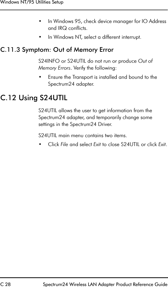 Windows NT/95 Utilities SetupC 28 Spectrum24 Wireless LAN Adapter Product Reference Guide•In Windows 95, check device manager for IO Address and IRQ conflicts.•In Windows NT, select a different interrupt.C.11.3 Symptom: Out of Memory ErrorS24INFO or S24UTIL do not run or produce Out of Memory Errors. Verify the following:•Ensure the Transport is installed and bound to the Spectrum24 adapter.C.12 Using S24UTILS24UTIL allows the user to get information from the Spectrum24 adapter, and temporarily change some settings in the Spectrum24 Driver.S24UTIL main menu contains two items.•Click File and select Exit to close S24UTIL or click Exit.
