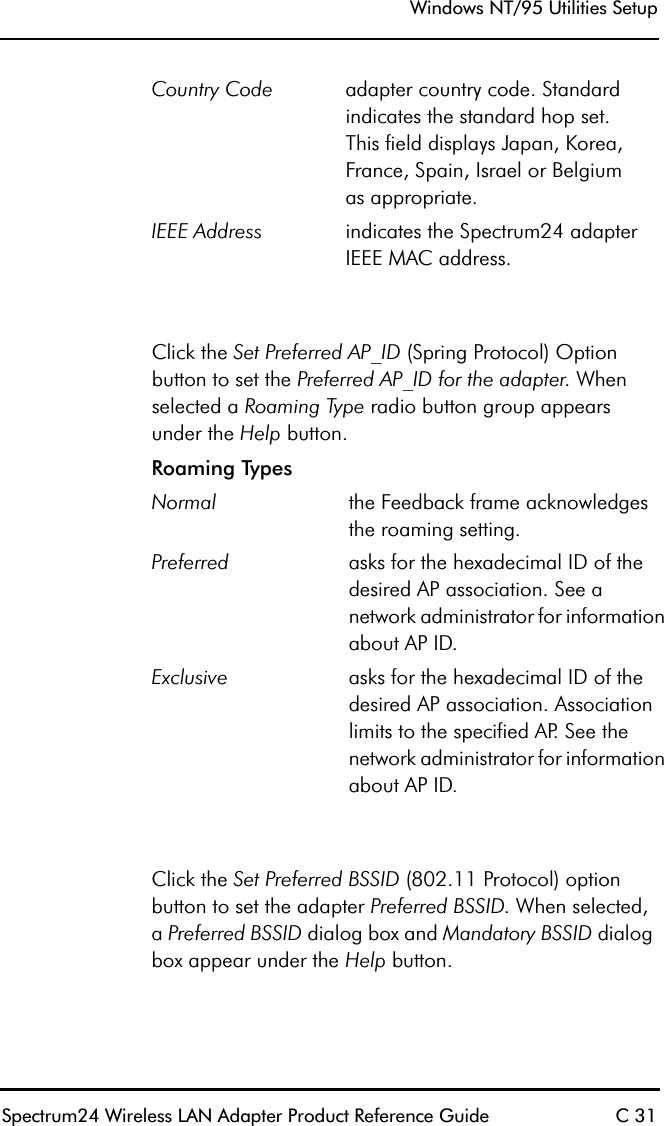 Windows NT/95 Utilities SetupSpectrum24 Wireless LAN Adapter Product Reference Guide C 31Click the Set Preferred AP_ID (Spring Protocol) Option button to set the Preferred AP_ID for the adapter. When selected a Roaming Type radio button group appears under the Help button. Click the Set Preferred BSSID (802.11 Protocol) option button to set the adapter Preferred BSSID. When selected,a Preferred BSSID dialog box and Mandatory BSSID dialog box appear under the Help button.Country Code adapter country code. Standard indicates the standard hop set.This field displays Japan, Korea, France, Spain, Israel or Belgiumas appropriate.IEEE Address indicates the Spectrum24 adapter IEEE MAC address.Roaming TypesNormal the Feedback frame acknowledges the roaming setting.Preferred asks for the hexadecimal ID of the desired AP association. See a network administrator for information about AP ID. Exclusive asks for the hexadecimal ID of the desired AP association. Association limits to the specified AP. See the network administrator for information about AP ID.