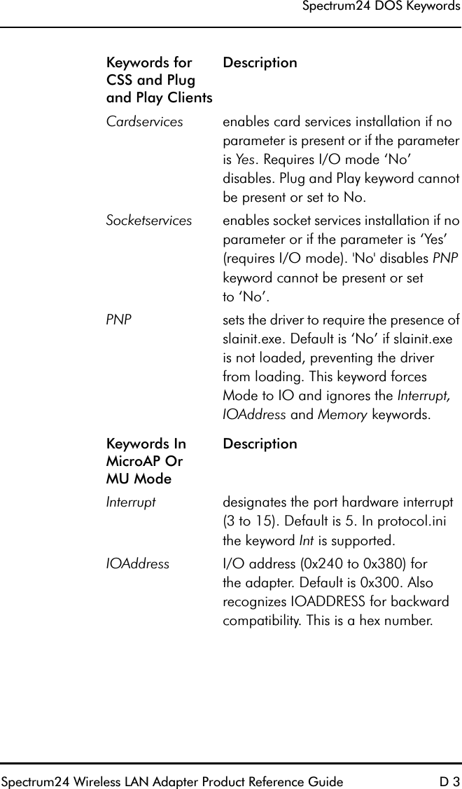 Spectrum24 DOS KeywordsSpectrum24 Wireless LAN Adapter Product Reference Guide D 3Keywords for CSS and Plug and Play ClientsDescriptionCardservices enables card services installation if no parameter is present or if the parameter is Yes. Requires I/O mode ‘No’ disables. Plug and Play keyword cannot be present or set to No.Socketservices enables socket services installation if no parameter or if the parameter is ‘Yes’ (requires I/O mode). &apos;No&apos; disables PNP keyword cannot be present or setto ‘No’.PNP sets the driver to require the presence of slainit.exe. Default is ‘No’ if slainit.exe is not loaded, preventing the driver from loading. This keyword forces Mode to IO and ignores the Interrupt, IOAddress and Memory keywords.Keywords In MicroAP OrMU ModeDescriptionInterrupt designates the port hardware interrupt (3 to 15). Default is 5. In protocol.ini the keyword Int is supported.IOAddress I/O address (0x240 to 0x380) forthe adapter. Default is 0x300. Also recognizes IOADDRESS for backward compatibility. This is a hex number.
