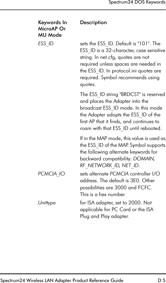 Spectrum24 DOS KeywordsSpectrum24 Wireless LAN Adapter Product Reference Guide D 5ESS_ID sets the ESS_ID. Default is &quot;101&quot;. The ESS_ID is a 32-character, case sensitive string. In net.cfg, quotes are not required unless spaces are needed in the ESS_ID. In protocol.ini quotes are required. Symbol recommends using quotes.The ESS_ID string &quot;BRDCST&quot; is reserved and places the Adapter into the broadcast ESS_ID mode. In this mode the Adapter adopts the ESS_ID of the first AP that it finds, and continues to roam with that ESS_ID until rebooted. If in the MAP mode, this value is used as the ESS_ID of the MAP. Symbol supports the following alternate keywords for backward compatibility: DOMAIN, RF_NETWORK_ID, NET_ID.PCMCIA_IO sets alternate PCMCIA controller I/O address. The default is 3E0. Other possibilities are 3000 and FCFC.This is a hex number.Unittype for ISA adapter, set to 2000. Not applicable for PC Card or the ISAPlug and Play adapter.Keywords In MicroAP OrMU ModeDescription