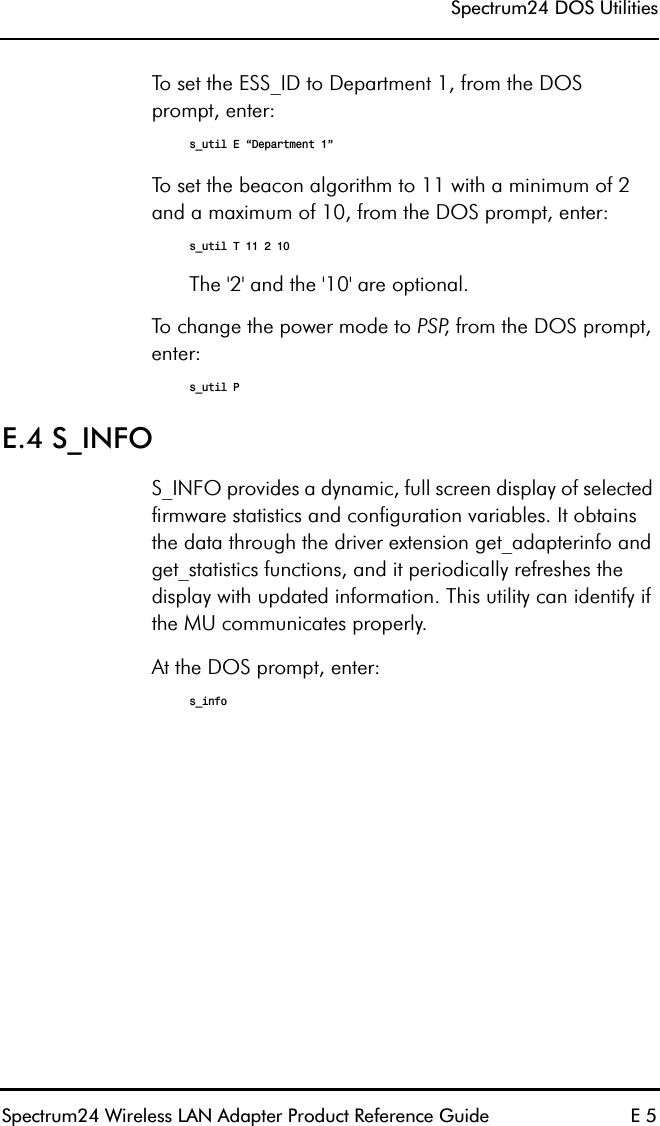 Spectrum24 DOS UtilitiesSpectrum24 Wireless LAN Adapter Product Reference Guide E 5To set the ESS_ID to Department 1, from the DOSprompt, enter:s_util E “Department 1”To set the beacon algorithm to 11 with a minimum of 2 and a maximum of 10, from the DOS prompt, enter:s_util T 11 2 10The &apos;2&apos; and the &apos;10&apos; are optional.To change the power mode to PSP, from the DOS prompt, enter:s_util PE.4 S_INFOS_INFO provides a dynamic, full screen display of selected firmware statistics and configuration variables. It obtains the data through the driver extension get_adapterinfo and get_statistics functions, and it periodically refreshes the display with updated information. This utility can identify if the MU communicates properly.At the DOS prompt, enter:s_info