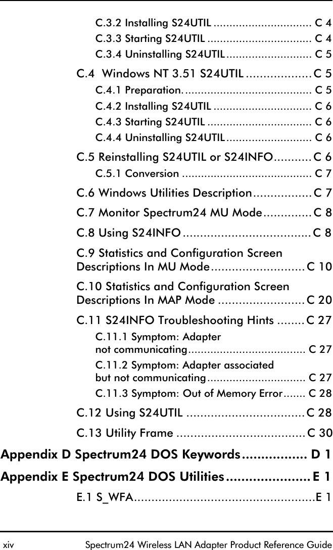  xiv Spectrum24 Wireless LAN Adapter Product Reference GuideC.3.2 Installing S24UTIL ............................... C 4C.3.3 Starting S24UTIL ................................. C 4C.3.4 Uninstalling S24UTIL........................... C 5C.4  Windows NT 3.51 S24UTIL ...................C 5C.4.1 Preparation......................................... C 5C.4.2 Installing S24UTIL ............................... C 6C.4.3 Starting S24UTIL ................................. C 6C.4.4 Uninstalling S24UTIL........................... C 6C.5 Reinstalling S24UTIL or S24INFO...........C 6C.5.1 Conversion ......................................... C 7C.6 Windows Utilities Description.................C 7C.7 Monitor Spectrum24 MU Mode..............C 8C.8 Using S24INFO.....................................C 8C.9 Statistics and Configuration Screen Descriptions In MU Mode...........................C 10C.10 Statistics and Configuration Screen Descriptions In MAP Mode .........................C 20C.11 S24INFO Troubleshooting Hints ........C 27C.11.1 Symptom: Adapternot communicating..................................... C 27C.11.2 Symptom: Adapter associated but not communicating............................... C 27C.11.3 Symptom: Out of Memory Error....... C 28C.12 Using S24UTIL ..................................C 28C.13 Utility Frame .....................................C 30Appendix D Spectrum24 DOS Keywords................. D 1Appendix E Spectrum24 DOS Utilities......................E 1E.1 S_WFA....................................................E 1