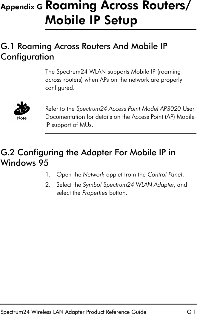 Spectrum24 Wireless LAN Adapter Product Reference Guide G 1Appendix G Roaming Across Routers/Mobile IP SetupG.1 Roaming Across Routers And Mobile IP Configuration The Spectrum24 WLAN supports Mobile IP (roaming across routers) when APs on the network are properly configured.Refer to the Spectrum24 Access Point Model AP3020 User Documentation for details on the Access Point (AP) Mobile IP support of MUs.G.2 Configuring the Adapter For Mobile IP in Windows 951. Open the Network applet from the Control Panel.2. Select the Symbol Spectrum24 WLAN Adapter, and select the Properties button.
