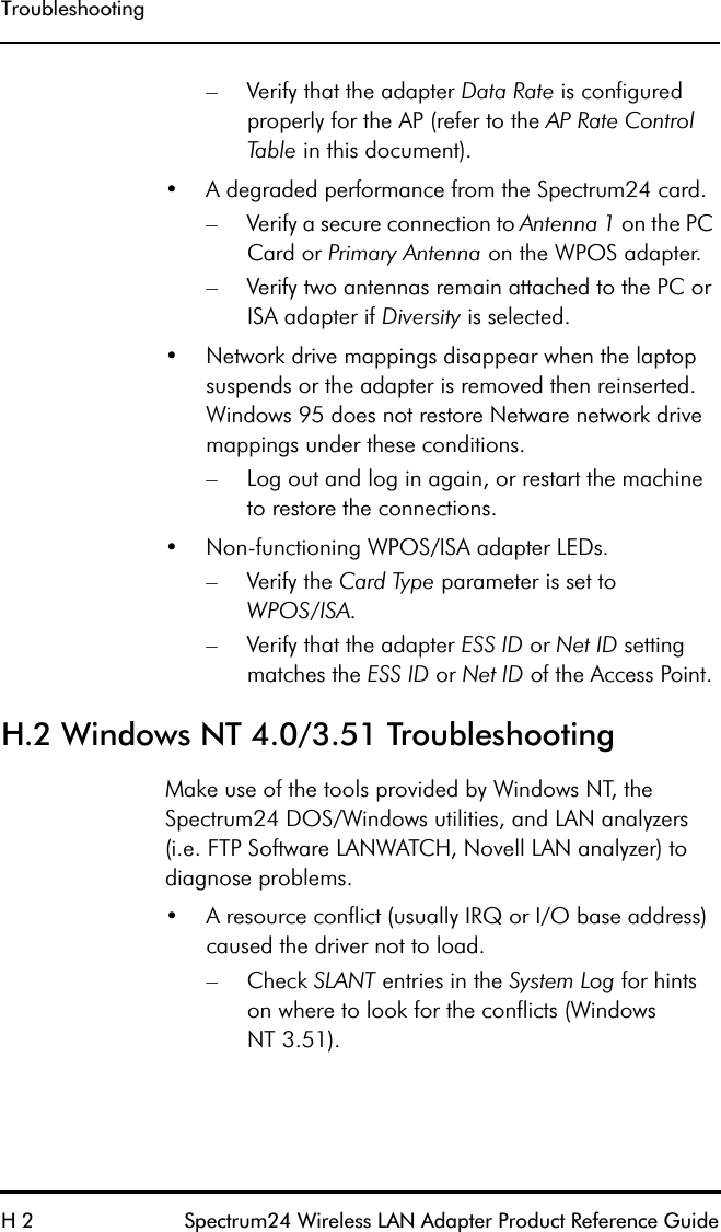 TroubleshootingH 2 Spectrum24 Wireless LAN Adapter Product Reference Guide– Verify that the adapter Data Rate is configured properly for the AP (refer to the AP Rate Control Table in this document).•A degraded performance from the Spectrum24 card.– Verify a secure connection to Antenna 1 on the PC Card or Primary Antenna on the WPOS adapter.– Verify two antennas remain attached to the PC or ISA adapter if Diversity is selected.•Network drive mappings disappear when the laptop suspends or the adapter is removed then reinserted. Windows 95 does not restore Netware network drive mappings under these conditions.– Log out and log in again, or restart the machine to restore the connections.•Non-functioning WPOS/ISA adapter LEDs.–Verify the Card Type parameter is set toWPOS/ISA.– Verify that the adapter ESS ID or Net ID setting matches the ESS ID or Net ID of the Access Point.H.2 Windows NT 4.0/3.51 TroubleshootingMake use of the tools provided by Windows NT, the Spectrum24 DOS/Windows utilities, and LAN analyzers (i.e. FTP Software LANWATCH, Novell LAN analyzer) to diagnose problems.•A resource conflict (usually IRQ or I/O base address) caused the driver not to load.–Check SLANT entries in the System Log for hints on where to look for the conflicts (WindowsNT 3.51).