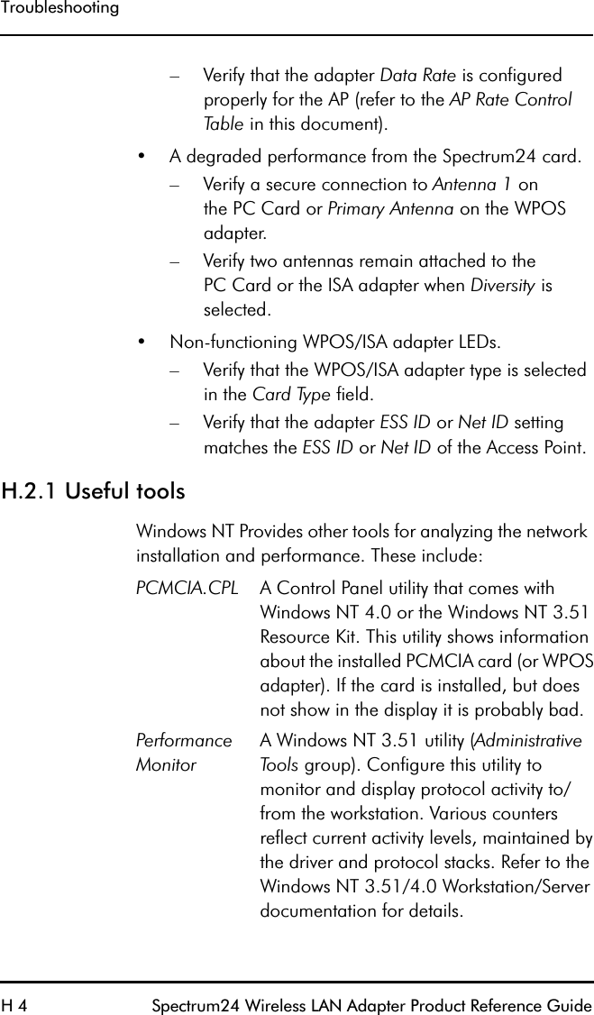 TroubleshootingH 4 Spectrum24 Wireless LAN Adapter Product Reference Guide– Verify that the adapter Data Rate is configured properly for the AP (refer to the AP Rate Control Table in this document).•A degraded performance from the Spectrum24 card.– Verify a secure connection to Antenna 1 onthe PC Card or Primary Antenna on the WPOS adapter.– Verify two antennas remain attached to thePC Card or the ISA adapter when Diversity is selected.•Non-functioning WPOS/ISA adapter LEDs.– Verify that the WPOS/ISA adapter type is selected in the Card Type field.– Verify that the adapter ESS ID or Net ID setting matches the ESS ID or Net ID of the Access Point.H.2.1 Useful toolsWindows NT Provides other tools for analyzing the network installation and performance. These include:PCMCIA.CPL A Control Panel utility that comes with Windows NT 4.0 or the Windows NT 3.51 Resource Kit. This utility shows information about the installed PCMCIA card (or WPOS adapter). If the card is installed, but does not show in the display it is probably bad.Performance MonitorA Windows NT 3.51 utility (Administrative Tools group). Configure this utility to monitor and display protocol activity to/from the workstation. Various counters reflect current activity levels, maintained by the driver and protocol stacks. Refer to the Windows NT 3.51/4.0 Workstation/Server documentation for details.