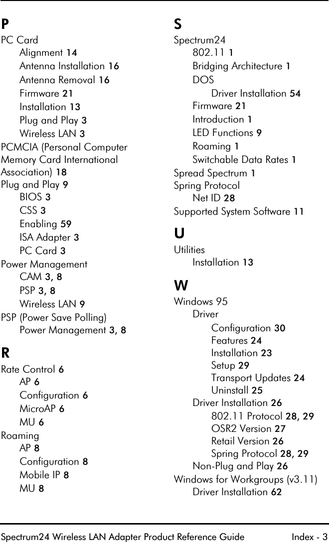 Spectrum24 Wireless LAN Adapter Product Reference Guide Index - 3PPC CardAlignment 14Antenna Installation 16Antenna Removal 16Firmware 21Installation 13Plug and Play 3Wireless LAN 3PCMCIA (Personal Computer Memory Card International Association) 18Plug and Play 9BIOS 3CSS 3Enabling 59ISA Adapter 3PC Card 3Power ManagementCAM 3, 8PSP 3, 8Wireless LAN 9PSP (Power Save Polling)Power Management 3, 8RRate Control 6AP 6Configuration 6MicroAP 6MU 6RoamingAP 8Configuration 8Mobile IP 8MU 8SSpectrum24802.11 1Bridging Architecture 1DOSDriver Installation 54Firmware 21Introduction 1LED Functions 9Roaming 1Switchable Data Rates 1Spread Spectrum 1Spring ProtocolNet ID 28Supported System Software 11UUtilitiesInstallation 13WWindows 95DriverConfiguration 30Features 24Installation 23Setup 29Transport Updates 24Uninstall 25Driver Installation 26802.11 Protocol 28, 29OSR2 Version 27Retail Version 26Spring Protocol 28, 29Non-Plug and Play 26Windows for Workgroups (v3.11)Driver Installation 62