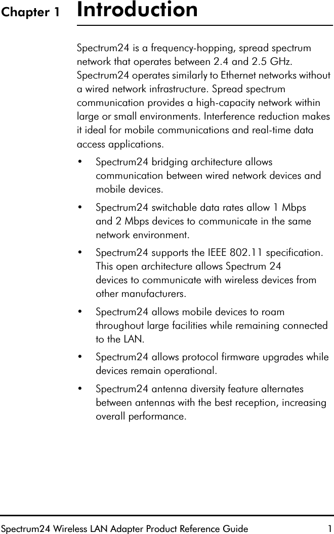 Spectrum24 Wireless LAN Adapter Product Reference Guide  1Chapter 1 IntroductionSpectrum24 is a frequency-hopping, spread spectrum network that operates between 2.4 and 2.5 GHz. Spectrum24 operates similarly to Ethernet networks without a wired network infrastructure. Spread spectrum communication provides a high-capacity network within large or small environments. Interference reduction makes it ideal for mobile communications and real-time data access applications.•Spectrum24 bridging architecture allows communication between wired network devices and mobile devices.•Spectrum24 switchable data rates allow 1 Mbpsand 2 Mbps devices to communicate in the same network environment.•Spectrum24 supports the IEEE 802.11 specification. This open architecture allows Spectrum 24devices to communicate with wireless devices from other manufacturers.•Spectrum24 allows mobile devices to roam throughout large facilities while remaining connected to the LAN.•Spectrum24 allows protocol firmware upgrades while devices remain operational.•Spectrum24 antenna diversity feature alternatesbetween antennas with the best reception, increasing overall performance.