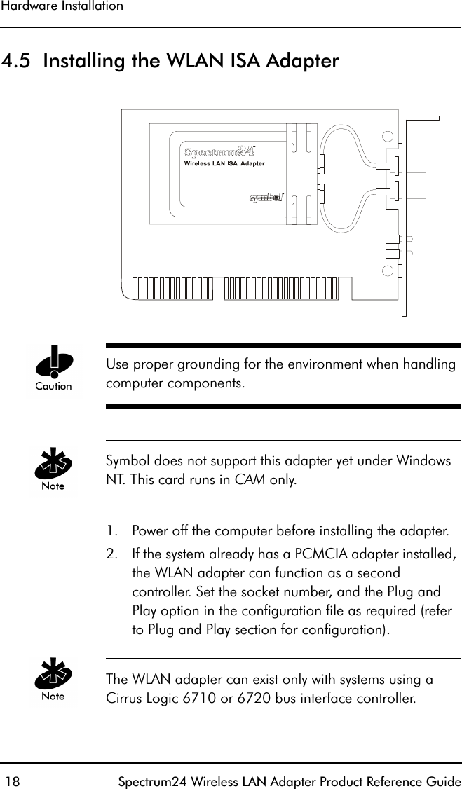 Hardware Installation 18 Spectrum24 Wireless LAN Adapter Product Reference Guide4.5  Installing the WLAN ISA Adapter Use proper grounding for the environment when handling computer components.Symbol does not support this adapter yet under Windows NT. This card runs in CAM only.1. Power off the computer before installing the adapter.2. If the system already has a PCMCIA adapter installed, the WLAN adapter can function as a second controller. Set the socket number, and the Plug and Play option in the configuration file as required (refer to Plug and Play section for configuration).The WLAN adapter can exist only with systems using a Cirrus Logic 6710 or 6720 bus interface controller.
