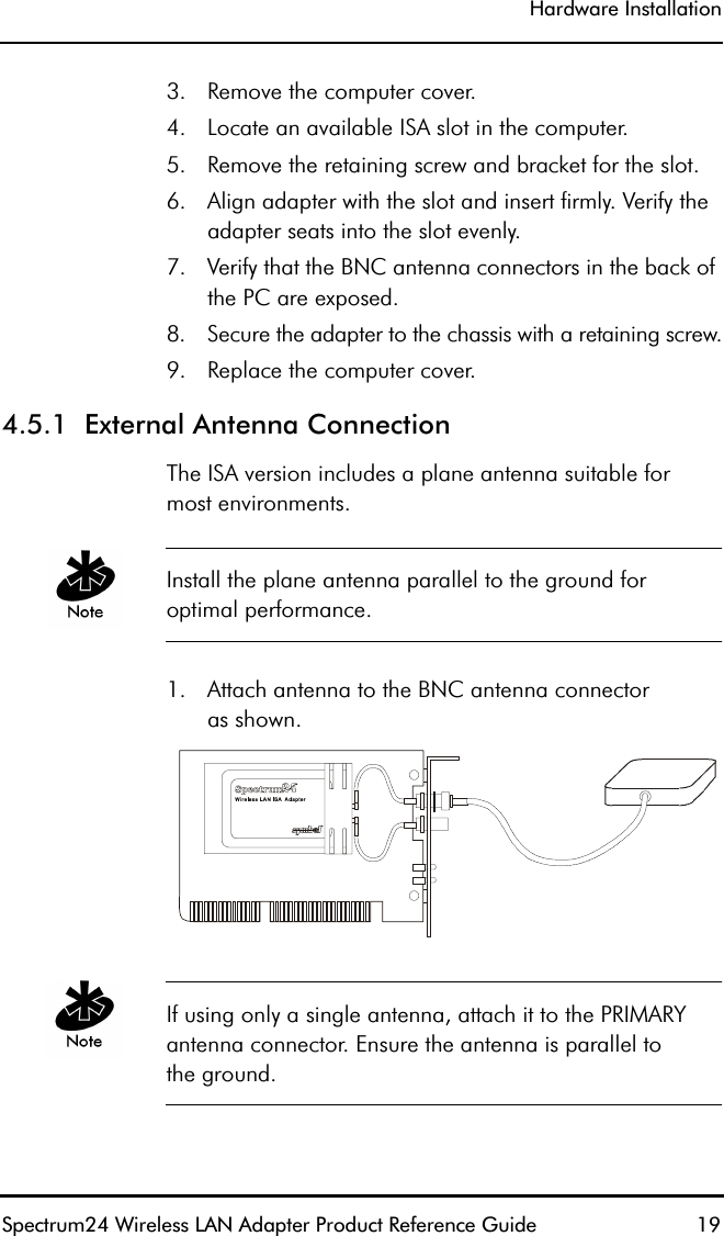 Hardware InstallationSpectrum24 Wireless LAN Adapter Product Reference Guide  193. Remove the computer cover.4. Locate an available ISA slot in the computer.5. Remove the retaining screw and bracket for the slot.6. Align adapter with the slot and insert firmly. Verify the adapter seats into the slot evenly.7. Verify that the BNC antenna connectors in the back of the PC are exposed.8. Secure the adapter to the chassis with a retaining screw.9. Replace the computer cover.4.5.1  External Antenna ConnectionThe ISA version includes a plane antenna suitable formost environments.Install the plane antenna parallel to the ground foroptimal performance.1. Attach antenna to the BNC antenna connectoras shown.If using only a single antenna, attach it to the PRIMARY antenna connector. Ensure the antenna is parallel tothe ground.