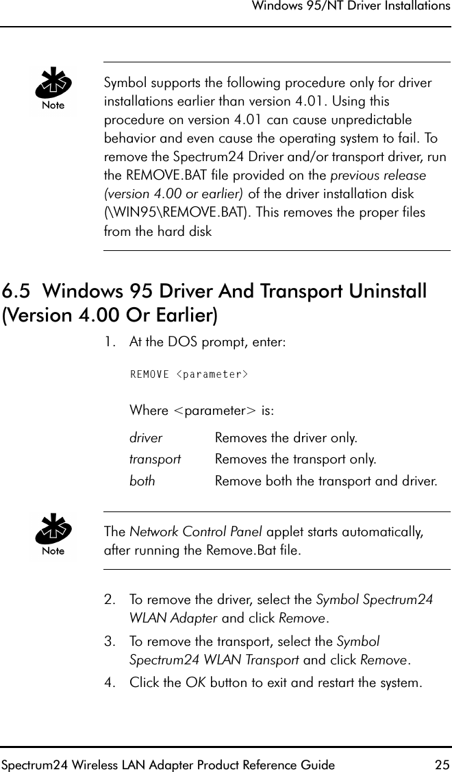 Windows 95/NT Driver InstallationsSpectrum24 Wireless LAN Adapter Product Reference Guide  25Symbol supports the following procedure only for driver installations earlier than version 4.01. Using this procedure on version 4.01 can cause unpredictable behavior and even cause the operating system to fail. To remove the Spectrum24 Driver and/or transport driver, run the REMOVE.BAT file provided on the previous release (version 4.00 or earlier) of the driver installation disk (\WIN95\REMOVE.BAT). This removes the proper files from the hard disk6.5  Windows 95 Driver And Transport Uninstall (Version 4.00 Or Earlier)1. At the DOS prompt, enter:REMOVE &lt;parameter&gt;Where &lt;parameter&gt; is:The Network Control Panel applet starts automatically, after running the Remove.Bat file.2. To remove the driver, select the Symbol Spectrum24 WLAN Adapter and click Remove.3. To remove the transport, select the Symbol Spectrum24 WLAN Transport and click Remove.4. Click the OK button to exit and restart the system.driver Removes the driver only.transport Removes the transport only.both Remove both the transport and driver.