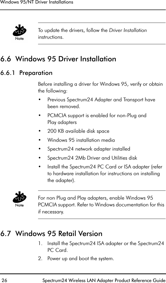 Windows 95/NT Driver Installations 26 Spectrum24 Wireless LAN Adapter Product Reference GuideTo update the drivers, follow the Driver Installation instructions.6.6  Windows 95 Driver Installation6.6.1  PreparationBefore installing a driver for Windows 95, verify or obtain the following:•Previous Spectrum24 Adapter and Transport have been removed.•PCMCIA support is enabled for non-Plug andPlay adapters•200 KB available disk space•Windows 95 installation media•Spectrum24 network adapter installed•Spectrum24 2Mb Driver and Utilities disk•Install the Spectrum24 PC Card or ISA adapter (referto hardware installation for instructions on installingthe adapter).For non Plug and Play adapters, enable Windows 95 PCMCIA support. Refer to Windows documentation for this if necessary.6.7  Windows 95 Retail Version1. Install the Spectrum24 ISA adapter or the Spectrum24 PC Card. 2. Power up and boot the system.