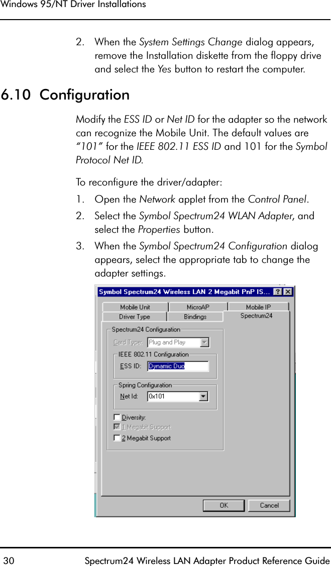 Windows 95/NT Driver Installations 30 Spectrum24 Wireless LAN Adapter Product Reference Guide2. When the System Settings Change dialog appears, remove the Installation diskette from the floppy drive and select the Yes button to restart the computer.6.10  ConfigurationModify the ESS ID or Net ID for the adapter so the network can recognize the Mobile Unit. The default values are “101” for the IEEE 802.11 ESS ID and 101 for the Symbol Protocol Net ID. To reconfigure the driver/adapter:1. Open the Network applet from the Control Panel.2. Select the Symbol Spectrum24 WLAN Adapter, and select the Properties button.3. When the Symbol Spectrum24 Configuration dialog appears, select the appropriate tab to change theadapter settings.