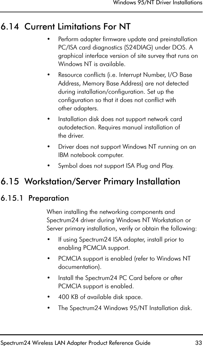 Windows 95/NT Driver InstallationsSpectrum24 Wireless LAN Adapter Product Reference Guide  336.14  Current Limitations For NT•Perform adapter firmware update and preinstallation PC/ISA card diagnostics (S24DIAG) under DOS. A graphical interface version of site survey that runs on Windows NT is available.•Resource conflicts (i.e. Interrupt Number, I/O Base Address, Memory Base Address) are not detected during installation/configuration. Set up the configuration so that it does not conflict withother adapters.•Installation disk does not support network card autodetection. Requires manual installation ofthe driver.•Driver does not support Windows NT running on an IBM notebook computer.•Symbol does not support ISA Plug and Play.6.15  Workstation/Server Primary Installation6.15.1  PreparationWhen installing the networking components and Spectrum24 driver during Windows NT Workstation or Server primary installation, verify or obtain the following:•If using Spectrum24 ISA adapter, install prior to enabling PCMCIA support.•PCMCIA support is enabled (refer to Windows NT documentation).•Install the Spectrum24 PC Card before or after PCMCIA support is enabled.•400 KB of available disk space.•The Spectrum24 Windows 95/NT Installation disk.