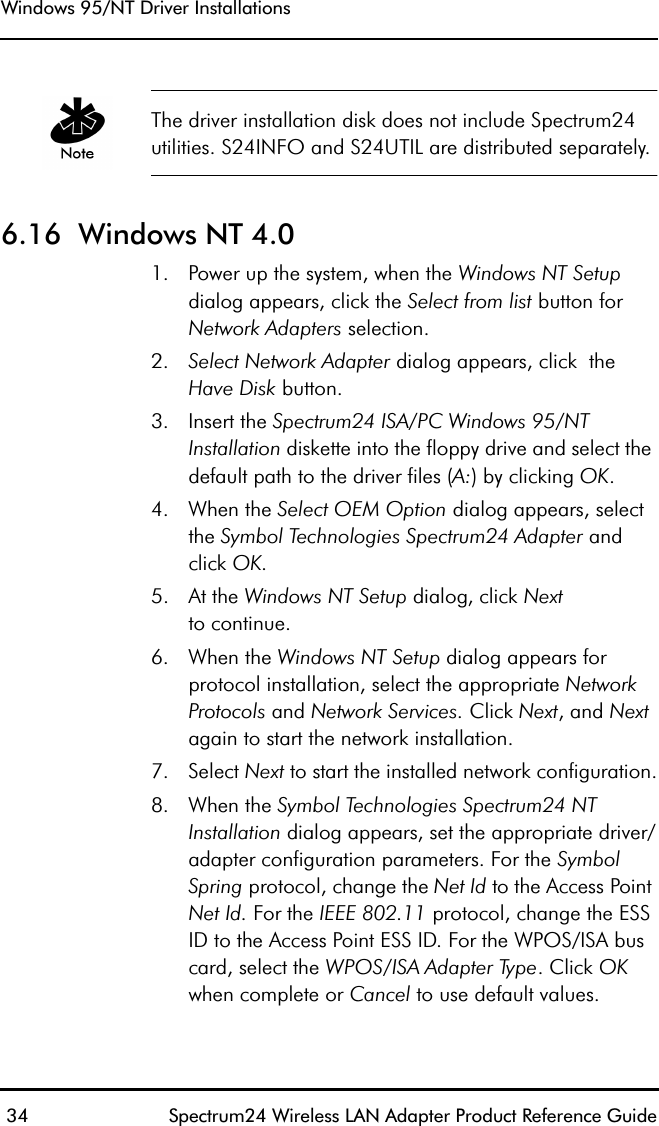 Windows 95/NT Driver Installations 34 Spectrum24 Wireless LAN Adapter Product Reference GuideThe driver installation disk does not include Spectrum24 utilities. S24INFO and S24UTIL are distributed separately.6.16  Windows NT 4.0  1. Power up the system, when the Windows NT Setup dialog appears, click the Select from list button for Network Adapters selection.2. Select Network Adapter dialog appears, click  the Have Disk button.3. Insert the Spectrum24 ISA/PC Windows 95/NT Installation diskette into the floppy drive and select the default path to the driver files (A:) by clicking OK.4. When the Select OEM Option dialog appears, select the Symbol Technologies Spectrum24 Adapter and click OK. 5. At the Windows NT Setup dialog, click Nextto continue.6. When the Windows NT Setup dialog appears for protocol installation, select the appropriate Network Protocols and Network Services. Click Next, and Next again to start the network installation. 7. Select Next to start the installed network configuration.8. When the Symbol Technologies Spectrum24 NT Installation dialog appears, set the appropriate driver/adapter configuration parameters. For the Symbol Spring protocol, change the Net Id to the Access Point Net Id. For the IEEE 802.11 protocol, change the ESS ID to the Access Point ESS ID. For the WPOS/ISA bus card, select the WPOS/ISA Adapter Type. Click OK when complete or Cancel to use default values.
