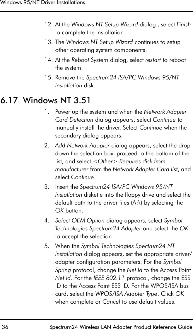Windows 95/NT Driver Installations 36 Spectrum24 Wireless LAN Adapter Product Reference Guide12. At the Windows NT Setup Wizard dialog , select Finish to complete the installation.13. The Windows NT Setup Wizard continues to setup other operating system components.14. At the Reboot System dialog, select restart to rebootthe system.15. Remove the Spectrum24 ISA/PC Windows 95/NT Installation disk.6.17  Windows NT 3.511. Power up the system and when the Network Adapter Card Detection dialog appears, select Continue to manually install the driver. Select Continue when the secondary dialog appears.2. Add Network Adapter dialog appears, select the drop down the selection box, proceed to the bottom of the list, and select &lt;Other&gt; Requires disk from manufacturer from the Network Adapter Card list, and select Continue.3. Insert the Spectrum24 ISA/PC Windows 95/NT Installation diskette into the floppy drive and select the default path to the driver files (A:\) by selecting theOK button.4. Select OEM Option dialog appears, select Symbol Technologies Spectrum24 Adapter and select the OK to accept the selection.5. When the Symbol Technologies Spectrum24 NT Installation dialog appears, set the appropriate driver/adapter configuration parameters. For the Symbol Spring protocol, change the Net Id to the Access Point Net Id. For the IEEE 802.11 protocol, change the ESS ID to the Access Point ESS ID. For the WPOS/ISA bus card, select the WPOS/ISA Adapter Type. Click OK when complete or Cancel to use default values.