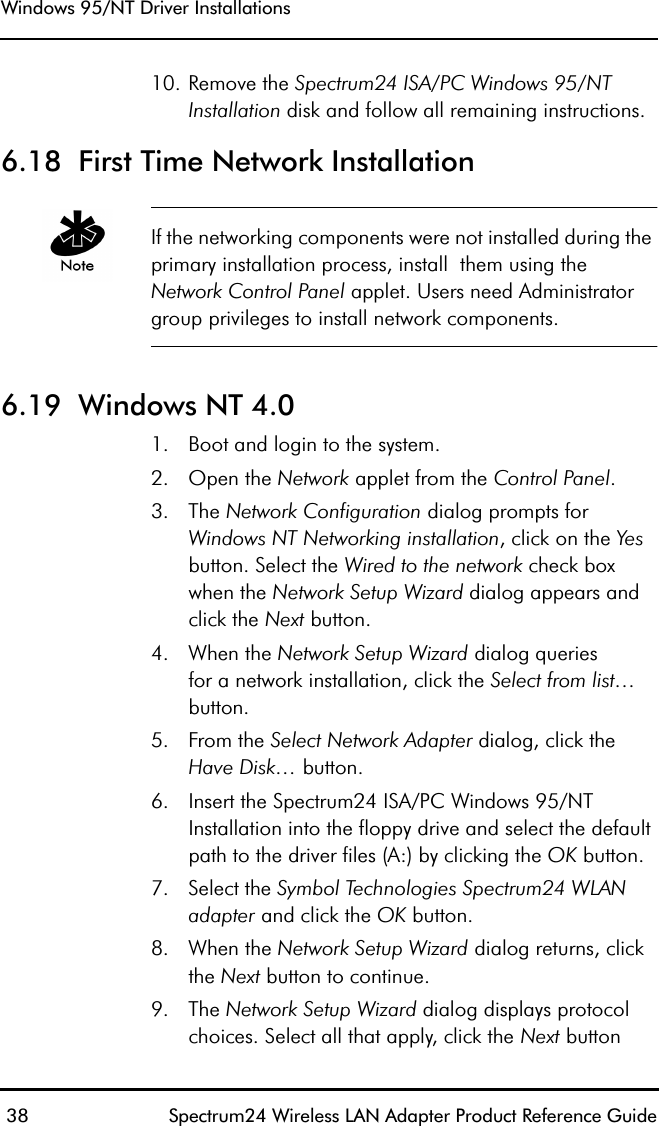 Windows 95/NT Driver Installations 38 Spectrum24 Wireless LAN Adapter Product Reference Guide10. Remove the Spectrum24 ISA/PC Windows 95/NT Installation disk and follow all remaining instructions.6.18  First Time Network InstallationIf the networking components were not installed during the primary installation process, install  them using the Network Control Panel applet. Users need Administrator group privileges to install network components.6.19  Windows NT 4.01. Boot and login to the system.2. Open the Network applet from the Control Panel.3. The Network Configuration dialog prompts for Windows NT Networking installation, click on the Yes button. Select the Wired to the network check box when the Network Setup Wizard dialog appears and click the Next button.4. When the Network Setup Wizard dialog queriesfor a network installation, click the Select from list… button.5. From the Select Network Adapter dialog, click the Have Disk… button.6. Insert the Spectrum24 ISA/PC Windows 95/NT Installation into the floppy drive and select the default path to the driver files (A:) by clicking the OK button.7. Select the Symbol Technologies Spectrum24 WLAN adapter and click the OK button.8. When the Network Setup Wizard dialog returns, click the Next button to continue.9. The Network Setup Wizard dialog displays protocol choices. Select all that apply, click the Next button